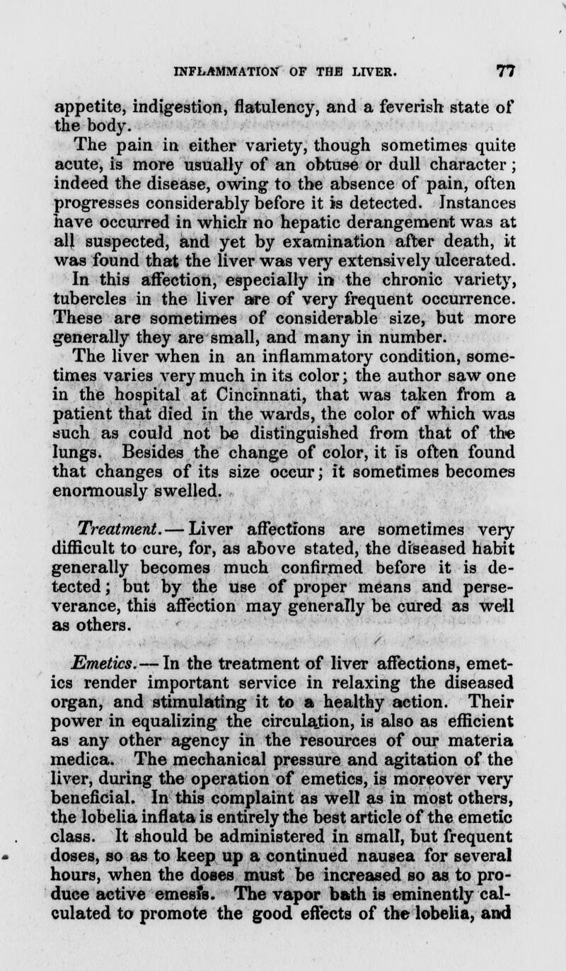 appetite, indigestion, flatulency, and a feverish state of the body. The pain in either variety, though sometimes quite acute, is more usually of an obtuse or dull character; indeed the disease, owing to the absence of pain, often progresses considerably before it is detected. Instances have occurred in which no hepatic derangement was at all suspected, and yet by examination after death, it was found that the liver was very extensively ulcerated. In this affection, especially in the chronic variety, tubercles in the liver are of very frequent occurrence. These are sometimes of considerable size, but more generally they are small, and many in number. The liver when in an inflammatory condition, some- times varies very much in its color; the author saw one in the hospital at Cincinnati, that was taken from a patient that died in the wards, the color of which was such as could not be distinguished from that of the lungs. Besides the change of color, it is often found that changes of its size occur; it sometimes becomes enormously swelled. Treatment. — Liver affections are sometimes very difficult to cure, for, as above stated, the diseased habit generally becomes much confirmed before it is de- tected ; but by the use of proper means and perse- verance, this affection may generally be cured as well as others. Emetics. — In the treatment of liver affections, emet- ics render important service in relaxing the diseased organ, and stimulating it to a healthy action. Their power in equalizing the circulation, is also as efficient as any other agency in the resources of our materia medica. The mechanical pressure and agitation of the liver, during the operation of emetics, is moreover very beneficial. In this complaint as well as in most others, the lobelia inflata is entirely the best article of the emetic class. It should be administered in small, but frequent doses, so as to keep up a continued nausea for several hours, when the doses must be increased so as to pro- duce active emesfs. The vapor bath is eminently cal- culated to promote the good effects of the lobelia, and