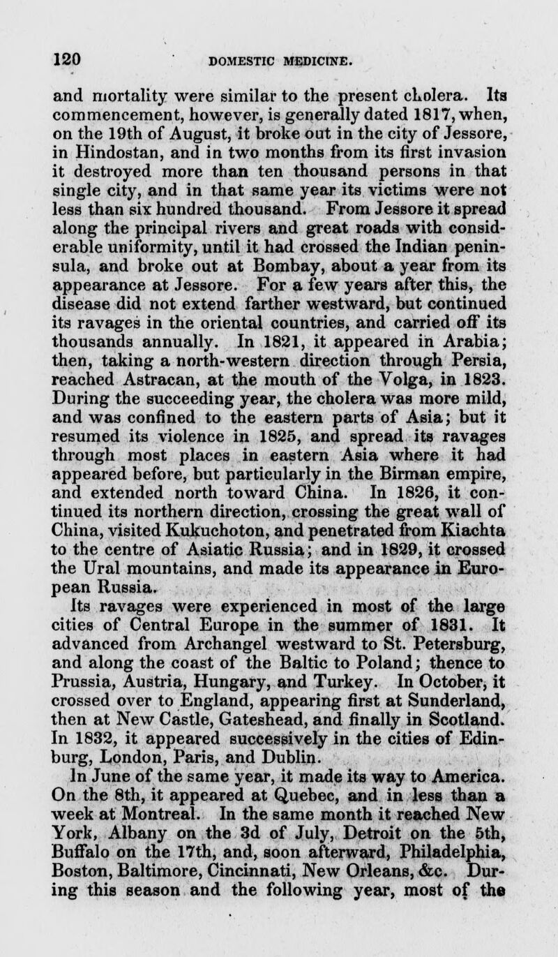 and mortality were similar to the present cholera. Its commencement, however, is generally dated 1817, when, on the 19th of August, it broke out in the city of Jessore, in Hindostan, and in two months from its first invasion it destroyed more than ten thousand persons in that single city, and in that same year its victims were not less than six hundred thousand. From Jessore it spread along the principal rivers and great roads with consid- erable uniformity, until it had crossed the Indian penin- sula, and broke out at Bombay, about a year from its appearance at Jessore. For a few years after this, the disease did not extend farther westward, but continued its ravages in the oriental countries, and carried off its thousands annually. In 1821, it appeared in Arabia; then, taking a north-western direction through Persia, reached Astracan, at the mouth of the Volga, in 1823. During the succeeding year, the cholera was more mild, and was confined to the eastern parts of Asia; but it resumed its violence in 1825, and spread its ravages through most places in eastern Asia where it had appeared before, but particularly in the Birman empire, and extended north toward China. In 1826, it con- tinued its northern direction, crossing the great wall of China, visited Kukuchoton, and penetrated from Kiachta to the centre of Asiatic Russia; and in 1829, it crossed the Ural mountains, and made its appearance in Euro- pean Russia. Its ravages were experienced in most of the large cities of Central Europe in the summer of 1831. It advanced from Archangel westward to St. Petersburg, and along the coast of the Baltic to Poland; thence to Prussia, Austria, Hungary, and Turkey. In October, it crossed over to England, appearing first at Sunderland, then at New Castle, Gateshead, and finally in Scotland. In 1832, it appeared successively in the cities of Edin- burg, London, Paris, and Dublin. In June of the same year, it made its way to America. On the 8th, it appeared at Quebec, and in less than a week at Montreal. In the same month it reached New York, Albany on the 3d of July, Detroit on the 5th, Buffalo on the 17th, and, soon afterward, Philadelphia, Boston, Baltimore, Cincinnati, New Orleans, &c. Dur- ing this season and the following year, most of the