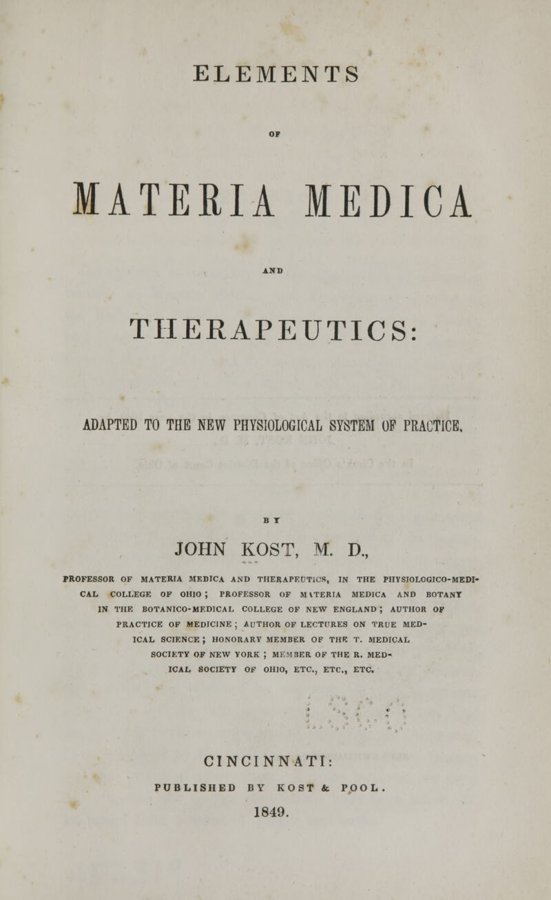 ELEMENTS MATERIA MEDICA THERAPEUTICS: ADAPTED TO THE NEW PHYSIOLOGICAL SYSTEM OF PRACTICE. JOHN KOST, M. D., PROFESSOR OF MATERIA MEDICA AND THERAPEUTICS, IN THE PHYSIOLOGICO-MEDI- CAL COLLEGE OF OHIO; PROFESSOR OF M iTERIA MEDICA AND BOTANY IN THE BOTANICO-MF.DICAL COLLEGE OF NEW ENGLAND ; AUTHOR OF PRACTICE OF MEDICINE ; AUTHOR OF LECTURES ON TRUE MED- ICAL SCIENCE } HONORARY MEMBER OF THE T. MEDICAL SOCIETY OF NEW YORK ; MEMBER OF THE R. MED- ICAL SOCIETY OF OHIO, ETC., ETC., ETC. CINCINNATI: PUBLISHED BY KOST& POOL. 1849.