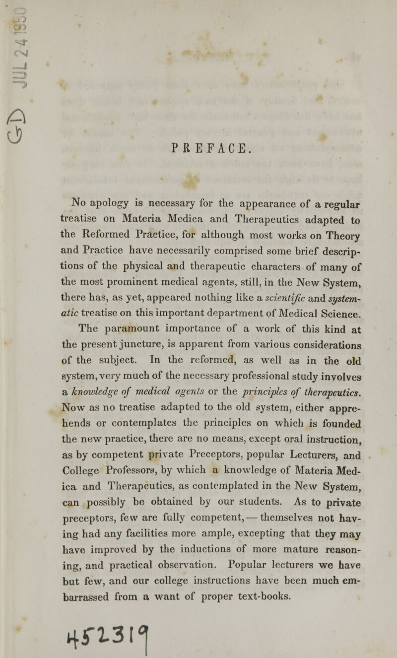 PREFACE No apology is necessary for the appearance of a regular treatise on Materia Medica and Therapeutics adapted to the Reformed Practice, for although most works on Theory and Practice have necessarily comprised some brief descrip- tions of the physical and therapeutic characters of many of the most prominent medical agents, still, in the New System, there has, as yet, appeared nothing like a scientific and system- atic treatise on this important department of Medical Science. The paramount importance of a work of this kind at the present juncture, is apparent from various considerations of the subject. In the reformed, as well as in the old system, very much of the necessary professional study involves a knowledge of medical agents or the principles of therapeutics. Now as no treatise adapted to the old system, either appre- hends or contemplates the principles on which is founded the new practice, there are no means, except oral instruction, as by competent private Preceptors, popular Lecturers, and College Professors, by which a knowledge of Materia Med- ica and Therapeutics, as contemplated in the New System, can possibly be obtained by our students. As to private preceptors, few are fully competent, — themselves not hav- ing had any facilities more ample, excepting that they may have improved by the inductions of more mature reason- ing, and practical observation. Popular lecturers we have but few, and our college instructions have been much em- barrassed from a want of proper text-books. nn.3i<|