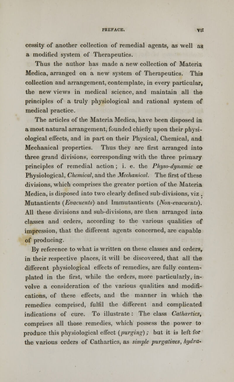 cessity of another collection of remedial agents, as well as a modified system of Therapeutics. Thus the author has made a new collection of Materia Medica, arranged on a new system of Therapeutics. This collection and arrangement, contemplate, in every particular, the new views in medical science, and maintain all the principles of a truly physiological and rational system of medical practice. The articles of the Materia Medica, have been disposed in a most natural arrangement, founded chiefly upon their physi- ological effects, and in part on their Physical, Chemical, and Mechanical properties. Thus they are first arranged into three grand divisions, corresponding with the three primary principles of remedial action; i. e. the Pkyso-dynamic or Physiological, Chemical, and the Mechanical. The first of these divisions, which comprises the greater portion of the Materia Medica, is disposed into two clearly defined sub-divisions, viz . Mutantients (Evacuents) and Immutantients (Non-evacuenls). All these divisions and sub-divisions, are then arranged into classes and orders, according to the various qualities of impression, that the different agents concerned, are capable of producing. By reference to what is written on these classes and orders, in their respective places, it will be discovered, that all the different physiological effects of remedies, are fully contem- plated in the first, while the orders, more particularly, in- volve a consideration of the various qualities and modifi- cations, of these effects, and the manner in which the remedies comprised, fulfil the different and complicated indications of cure. To illustrate : The class Cathartics, comprises all those remedies, which possess the power to produce this physiological effect (purging); but it is left for the various orders of Cathartics, as simple purgatives, hydra-