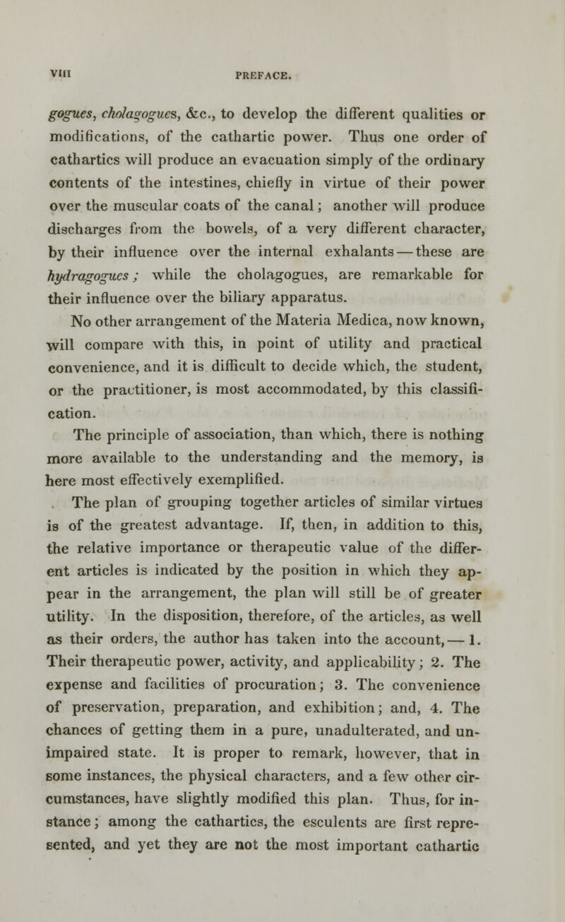 gogues, cholagogucs, &c, to develop the different qualities or modifications, of the cathartic power. Thus one order of cathartics will produce an evacuation simply of the ordinary contents of the intestines, chiefly in virtue of their power over the muscular coats of the canal; another will produce discharges from the bowels, of a very different character, by their influence over the internal exhalants — these are hydragogucs; while the cholagogues, are remarkable for their influence over the biliary apparatus. No other arrangement of the Materia Medica, now known, will compare with this, in point of utility and practical convenience, and it is difficult to decide which, the student, or the practitioner, is most accommodated, by this classifi- cation. The principle of association, than which, there is nothing more available to the understanding and the memory, is here most effectively exemplified. The plan of grouping together articles of similar virtues is of the greatest advantage. If, then, in addition to this, the relative importance or therapeutic value of the differ- ent articles is indicated by the position in which they ap- pear in the arrangement, the plan will still be of greater utility. In the disposition, therefore, of the articles, as well as their orders, the author has taken into the account,— 1. Their therapeutic power, activity, and applicability; 2. The expense and facilities of procuration; 3. The convenience of preservation, preparation, and exhibition; and, 4. The chances of getting them in a pure, unadulterated, and un- impaired state. It is proper to remark, however, that in some instances, the physical characters, and a few other cir- cumstances, have slightly modified this plan. Thus, for in- stance ; among the cathartics, the esculents are first repre- sented, and yet they are not the most important cathartic