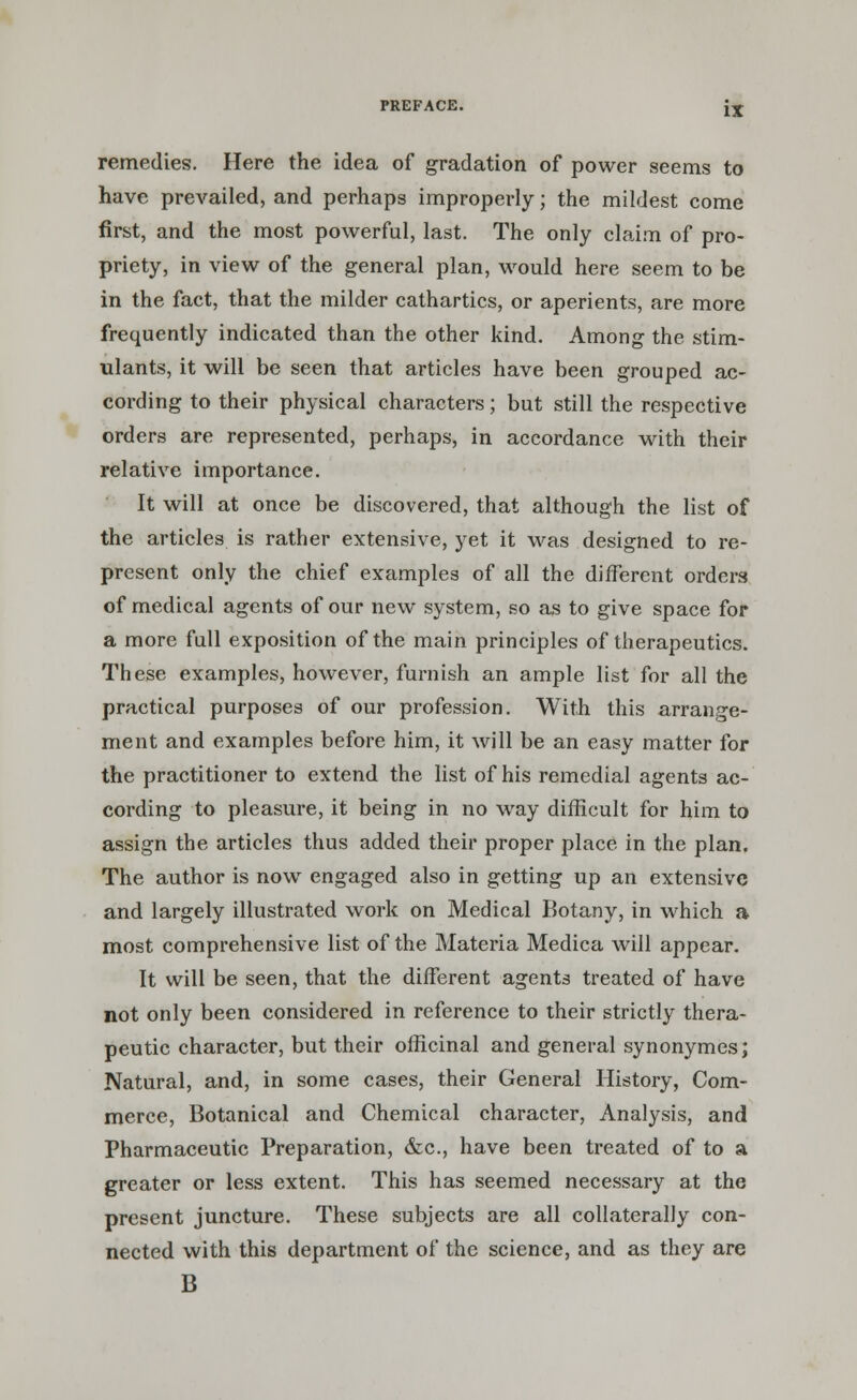 remedies. Here the idea of gradation of power seems to have prevailed, and perhaps improperly; the mildest come first, and the most powerful, last. The only claim of pro- priety, in view of the general plan, would here seem to be in the fact, that the milder cathartics, or aperients, are more frequently indicated than the other kind. Among the stim- ulants, it will be seen that articles have been grouped ac- cording to their physical characters; but still the respective orders are represented, perhaps, in accordance with their relative importance. It will at once be discovered, that although the list of the articles is rather extensive, yet it was designed to re- present only the chief examples of all the different orders of medical agents of our new system, so as to give space for a more full exposition of the main principles of therapeutics. These examples, however, furnish an ample list for all the practical purposes of our profession. With this arrange- ment and examples before him, it will be an easy matter for the practitioner to extend the list of his remedial agents ac- cording to pleasure, it being in no way difficult for him to assign the articles thus added their proper place in the plan. The author is now engaged also in getting up an extensive and largely illustrated work on Medical Botany, in which a most comprehensive list of the Materia Medica will appear. It will be seen, that the different agents treated of have not only been considered in reference to their strictly thera- peutic character, but their officinal and general synonymes; Natural, and, in some cases, their General History, Com- merce, Botanical and Chemical character, Analysis, and Pharmaceutic Preparation, &c, have been treated of to a greater or less extent. This has seemed necessary at the present juncture. These subjects are all collaterally con- nected with this department of the science, and as they are B
