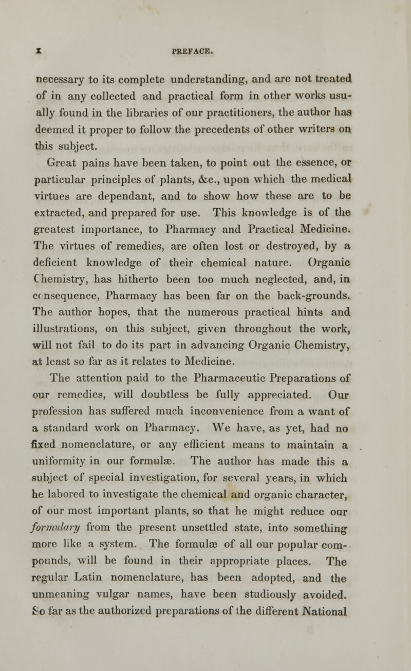 necessary to its complete understanding, and are not treated of in any collected and practical form in other works usu- ally found in the libraries of our practitioners, the author has deemed it proper to follow the precedents of other writers on this subject. Great pains have been taken, to point out the essence, or particular principles of plants, &c, upon which the medical virtues are dependant, and to show how these are to be extracted, and prepared for use. This knowledge is of the greatest importance, to Pharmacy and Practical Medicine. The virtues of remedies, are often lost or destroyed, by a deficient knowledge of their chemical nature. Organic Chemistry, has hitherto been too much neglected, and, in cc nsequence, Pharmacy has been far on the back-grounds. The author hopes, that the numerous practical hints and illustrations, on this subject, given throughout the work, will not fail to do its part in advancing Organic Chemistry, at least so far as it relates to Medicine. The attention paid to the Pharmaceutic Preparations of our remedies, will doubtless be fully appreciated. Our profession has suffered much inconvenience from a want of a standard work on Pharmacy. We have, as yet, had no fixed nomenclature, or any efficient means to maintain a uniformity in our formulae. The author has made this a subject of special investigation, for several years, in which he labored to investigate the chemical and organic character, of our most important plants, so that he might reduce our formulary from the present unsettled state, into something more like a system. The formulas of all our popular com- pounds, will be found in their appropriate places. The regular Latin nomenclature, has been adopted, and the unmeaning vulgar names, have been studiously avoided. So far as the authorized preparations of the different National