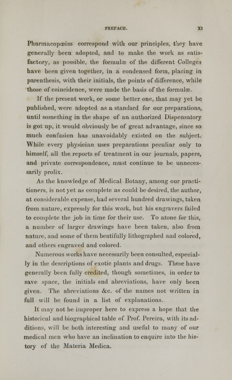 Pharmacopoeias correspond with our principles, they have generally been adopted, and to make the work as satis- factory, as possible, the formula) of the different Colleges have been given together, in a condensed form, placing in parenthesis, with their initials, the points of difference, while those of coincidence, were made the basis of the formulae. If the present work, or some better one, that may yet be published, were adopted as a standard for our preparations, until something in the shape of an authorized Dispensatory is got up, it would obviously be of great advantage, since so much confusion has unavoidably existed on the subject. While every physician uses preparations peculiar only to himself, all the reports of treatment in our journals, papers, and private correspondence, must continue to be unneces- sarily prolix. As the knowledge of Medical Botany, among our practi- tioners, is not yet as complete as could be desired, the author, at considerable expense, had several hundred drawings, taken from nature, expressly for this work, but his engravers tailed to complete the job in time for their use. To atone for this, a number of larger drawings have been taken, also from nature, and some of them beatifully lithographed and colored, and others engraved and colored. Numerous works have necessarily been consulted, especial- ly in the descriptions of exotic plants and drugs. These have generally been fully credited, though sometimes, in order to save space, the initials and abreviations, have only been given. The abreviations &c. of the names not written in full will be found in a list of explanations. It may not be improper here to express a hope that the historical and biographical table of Prof. Pereira, with its ad- ditions, will be both interesting and useful to many of our medical men who have an inclination to enquire into the his- tory of the Materia Medica.