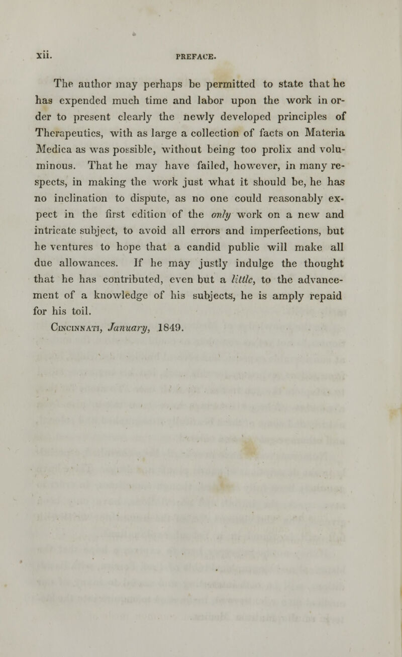 The author may perhaps be permitted to state that he has expended much time and labor upon the work in or- der to present clearly the newly developed principles of Therapeutics, with as large a collection of facts on Materia Medica as was possible, without being too prolix and volu- minous. That he may have failed, however, in many re- spects, in making the work just what it should be, he has no inclination to dispute, as no one could reasonably ex- pect in the first edition of the only work on a new and intricate subject, to avoid all errors and imperfections, but he ventures to hope that a candid public will make all due allowances. If he may justly indulge the thought that he has contributed, even but a little, to the advance- ment of a knowledge of his subjects, he is amply repaid for his toil. Cincinnati, January, 1849.