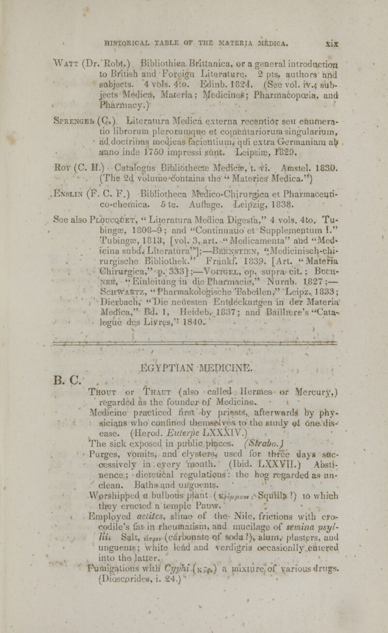 Watt (Dr. Robt,) Bibliothica Brittanica, or a general introduction to British and Foreign Literature. 2 pts. authors and subjects. 4 vols. 4to. Edinb. 1824. (Sec vol. iv.; sub- is Medica, Materia; Medicines; Pharmacopoeia, and Pharmacy.) Si>rengel (C.) Litcratura Medica externa rccentior seu enumera- tio librorum plcrorumque et eoinentariorum singulariurn, ad doctrinas medicas facicntium, qui extra Germaniam ab anno inde 1750 impressi sunt. Leipsicc, 1829. Roy (C. H.) Catalogus Bibliothecse Medico, t. vi. Amstel. 1830. (The 2d volume contains the  Matcries Medica.) Iaslin (F. C. F.) Bibliothcca Mfedico-Chirurgica et Pharmaceuti- co-chemica. 6te. Auflage. Leipzig, 1838. See also Ploucquet,  Literatura Medica Digesta, 4 vols. 4to. Tu- bings, 1808-9; and Continuaiio ct Supplementum I. Tubingffi, 1813, [vol. 3, art.  Medicamenta and Med* icina subd. Litcratura'];—Berxstien, Mcdicinisch-chi- rurgische Bibliothek. Frankf. 1839. [Art. '-Materia Chirurgica, p. 333];—Voitgel, op. supra cit. ; Buca- xer, Einleitung in die Pharmacie, Numb. 1827;— Schwartz, Pharmakol lien, 'Leip'z, 1833; Dierbach,  Die neuesten Entdcckungen in der Materia Medica, Bd. 1. Heideb, 1837; and Bailhere's-Cata- logue des Livres, 1840. B.C. EGYPTIAN MEDICINE. Thout or Thaut (also called Hermes or Mercury.) regarded as the founder of Medicine. v ' 'Medicine practiced hrst by priests, afterwards by phv- sicians who confined themselves to the study of one dis- ease. (Herod. Euterpe LXXXIV.) The sick exposed in public places. (Strabo.) Purges, vomits, and clysters, used for three da\s suc- cessively in every month. (Ibid. LXXVII.) Absti- nence ; dictetical regulations : the hog regarded as un- clean. Baths and unguents. Worshipped a bulbous plant (^pw;1 Squiila ?) to which they erected a temple Pauw. Finploycd aetitcs, slime of the Nile, frictions with cro- codile's fat in rheumatism, and mucilage of sc?nina psyl- lli. Salt. Avfn (carbonate of soda?), alum, plasters, and unguents; while lead and verdigris occasionlly entered into the latter. Fumigations with Cyphi (k^) a mixture of various drugs. (Dioscprides, i. 24.)