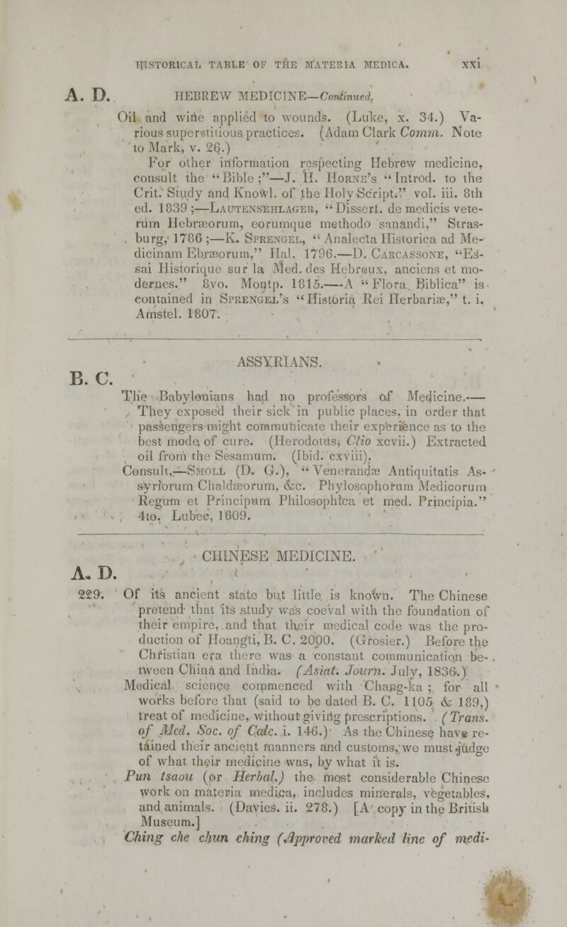 A. D. HEBREW MEDICINE— Co&nued, Oil and wine applied to wounds. (Luke, x. 34.) Va- rious superstitious practices. (Adam Clark Coram. Note to Mark, v. 26.) For oilier information respecting Hebrew medicine, consult the Bible;—J. H. Horne's Introd. to the Crit. Study and Knowl. of the Holy Script. vol. iii. 8th ed. 1839;—Lautkxsehlageu, Dissert, de medicis vete- rum HebrsEorum, eorumque methodo sanandi, Stras- burg, 1780 ;—K. Sprengel, '; Analecta Historiea ad Me- dicinam Ebraorum, Hal. 1796.—D. Carcassone, Es- .sai Historique stir la Med. des Hebreux, anciens et mo- derncs. 8vo. Montp. 1815. \ Flora Biblica is contained in Shienuel's Historia Rci Herbaria:, t. i. Amstel. 1807. B. C. ASSYRIANS. The Babylonians had no professors of Medicine.— They exposed their sick in public places, in order that passengers might communicate their experience as to the best mode of cure. (Herodotus* Clio xcvii.) Extracted oil from the Sesamum. (Ibid, cxviii). Consult,—Smoll (D. $.), Venerandae Antiquitatis As- syriorum Chaldseorum, &c. Phylosaphoram Medicorum Regum et Principum Philosophtca et med. Principia. 4to. Lubec, 1009. ■ CHINESE MEDICINE. A. D. 229. Of its ancient state but little is known. The Chinese pretend- that its study was coeval with the foundation of their empire, and that their medical code was the pro- duction of Hoangti, B. C. 2000. (Grosier.) Before the Christian era there was a constant communication be- tween China and India. (Asiat. Journ. July, 1836.) Medical science commenced with Chang-ka ; for all works before that (said to be dated B. C. 1105 & 189,) treat of medicine, without giving prescriptions. (Trans, of Med. Soc. of Calc. i. 146.) As the Chinese have re- tained their ancient manners and customs, we must-judge of what their medicine was, by what it is. Pun tsaou (or Herbal,) the most considerable Chinese work on materia medica, includes minerals, vegetables, and animals. (Davies. ii. 278.) [A copy in the British Museum.] Ching che chun ching (Approved marked line of medi- -