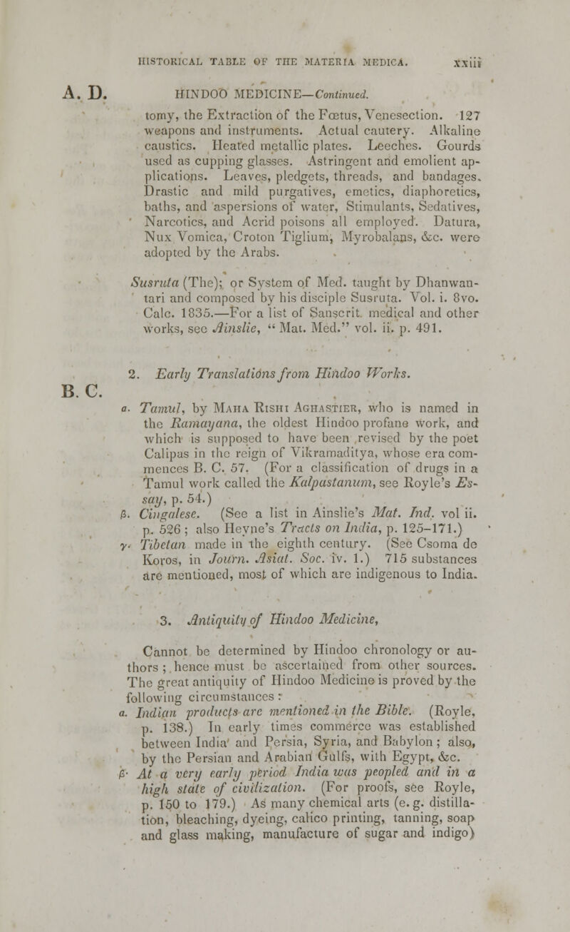 B.C. A. D. HINDOO .MEDICINE— Continued. tomy, the Extraction of the Foetus, Venesection. 127 weapons and instruments. Actual cautery. Alkaline caustics. Heated metallic plates. Leeches. Gourds used as cupping glasses. Astringent and emolient ap- plications. Leaves, pledgets, threads, and bandages. Drastic and mild purgatives, emetics, diaphoretics, baths, and aspersions of water, Stimulants, Sedatives, Narcotics, and Acrid poisons all employed. Datura, Nux Vomica, Croton Tiglium, Myrobalans, &c. wero adopted by the Arabs. Susruta (The); or System of Med. taught by Dhanwan- tari and composed by his disciple Susruta. Vol. i. 8vo. Calc. 1835.—For a list of Sanscrit medical and other works, see Ainslie, Mat. Med. vol. ii. p. 491. 2. Early Translations from Hindoo Works. a- Tumid, by Maiia Rishi Aghastier, who is named in the Ramayana, the oldest Hindoo profane work, and which is supposed to have been revised by the poet Calipas in the reign of Vikramaditya, whose era com- mences B. C. 57. (For a classification of drugs in a Tamul work called the Kalpastanum, see Royle's Es- say, p. 54.) 3. Cingalese. (See a list in Ainslie's Mat. hid. vol ii. p. 526 ; also Heyne's Tracts on India, p. 125-171.) y- Tibetan made in the eighth century. (See Csoma do Koros, in Joum. Asiat. Soc. i'v. 1.) 715 substances are mentioned, most of which are indigenous to India. 3. Antiquity of Hindoo Medicine, Cannot be determined by Hindoo chronology or au- thors ; hence must be ascertained from other sources. The great antiquity of Hindoo Medicine is proved by the following circumstances: i. Indian products are mentioned in the Bible. (Royle, p. 138.) In early times commerce was established between India' and Persia, Syria, and Babylon; also, by the Persian and Arabian Gulfs, with Egypt, &c. ;• At a very early period India was peopled and in a high state of civilization. (For proofs, see Royle, p. 150 to 179.) As many chemical arts (e.g. distilla- tion, bleaching, dyeing, calico printing, tanning, soap and glass making, manufacture of sugar and indigo)