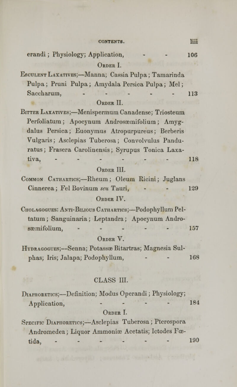 crandi; Physiology; Application, - - 106 Order I. Esculent Laxatives;—Manna; Cassia Pulpa; Tamarinda Pulpa; Pruni Pulpa; Amydala Persica Pulpa; Mel; Saccharum, - - - - - 113 Order II. Bitter Laxatives;—Menispermum Canadense; Triosteum Perfoliatum ; Apocynum Androsaemifolium; Amyg- dalus Persica; Euonymus Atropurpureus; Berberis Vulgaris; Asclepias Tuberosa; Convolvulus Pandu- ratus; Frasera Carolinensis; Syrupus Tonica Laxa- tiva, -..-_. us Order III. Common Cathartics;—Rheum; Oleum Ricini; Juglans Cinnerea; Fel Bovinum seu Tauri, - - 129 Order IV. Cholagogues: Anti-Bilious Cathartics;—Podophyllum Pel- tatum; Sanguinaria; Leptandra; Apocynum Andro- saemifolium, - - - - - 157 Order V. Hydragogues;—Senna; Potassae Bitartras; Magnesia Sul- phas; Iris; Jalapa; Podophyllum, - - 168 CLASS III. Diaphoretics;—Definition; Modus Operandi; Physiology; Application, .... 184 Order I. Specific Diaphoretics;—Asclepias Tuberosa; Pterospora Andromedea; Liquor Ammonia? Acetatis; Ictodes Fob- tida, 190