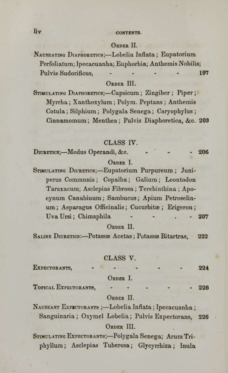 CONTENTS. Order II. Nauseating Diaphoretics;—Lobelia Inflata; Eupatorium Perfoliatum; Ipecacuanha; Euphorbia; Anthemis Nobilis; Pulvis Sudorificus, . - - 197 Order III. Stimulating Diaphoretics;—Capsicum; Zingiber ; Piper; Myrrha; Xanthoxylum; Polym. Peptans ; Anthemis Cotula; Silphium; Polygala Senega; Caryophylus ; Cinnamomum; Menthea; Pulvis Diaphoretica, &c. 203 CLASS IV. Diuretics;—Modus Operandi, &c. • 206 Order I. Stimulating Diuretics;—Eupatorium Purpureum ; Juni- perus Communis ; Copaiba; Galium ; Leontodon Taraxacum; Asclepias Fibrosa; Terebinthina ; Apo- cynum Canabinum; Sambucus; Apium Petroselin- um; Asparagus Officinalis; Cucurbitse ; Erigeron; Uva Ursi; Chimaphila - - . 207 Order II. Saline Diuretics:—Potassae Acetas; Potassas Bitartras, 222 CLASS V. Expectorants, - 224 Order I. Topical Expectorants, ... - . 226 Order II. Nauseant Expectorants ;—Lobelia Inflata; Ipecacuanha; Sanguinaria ; Oxymel Lobelia; Pulvis Expectorans, 226 Order III. Stimulating Expectorants;—Polygala Senega; Arum Tri- phyllum; Asclepias Tuberosa; Glycyrrhiza; Inula