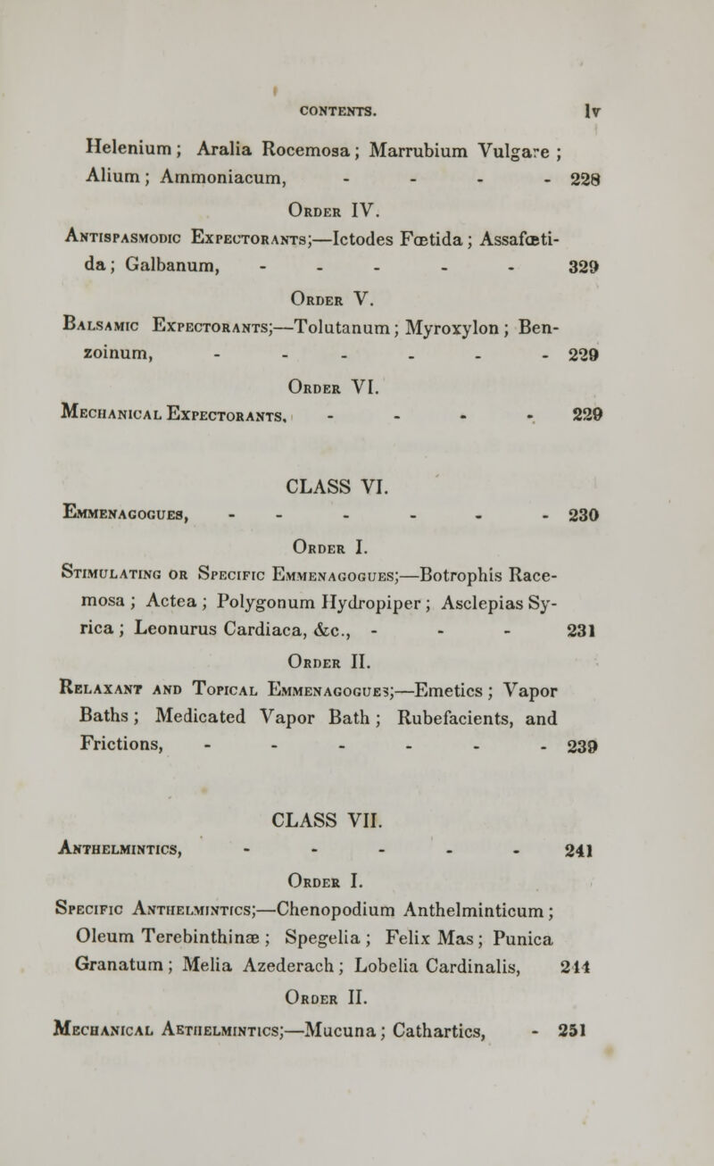 I CONTENTS. IV Helenium ; Aralia Rocemosa; Marrubium Vulgare ; Alium; Ammoniacum, .... 228 Order IV. Antispasmodic Expectorants;—Ictodes FcBtida; Assafoti- da; Galbanum, - 329 Order V. Balsamic Expectorants;—Tolutanum; Myroxylon ; Ben- zoinum, ...... 229 Order VI. Mechanical Expectorants. - 229 CLASS VI. Emmenacogues, --.... 230 Order I. Stimulating or Specific Emmenagogues;—Botrophis Race- mosa ; Actea ; Polygonum Hydropiper ; Asclepias Sy- rica; Leonurus Cardiaca, &c, - 231 Order II. Relaxant and Topical Emmenagogues;—Emetics; Vapor Baths; Medicated Vapor Bath; Rubefacients, and Frictions, ...... 239 CLASS VII. Anthelmintics, - - - - - 241 Order I. Specific Anthelmintics;—Chenopodium Anthelminticum; Oleum Terebinthinae ; Spegelia ; Felix Mas; Punica Granatum ; Melia Azederach ; Lobelia Cardinalis, 214 Order II. Mechanical Aethelmintics;—Mucuna; Cathartics, - 251