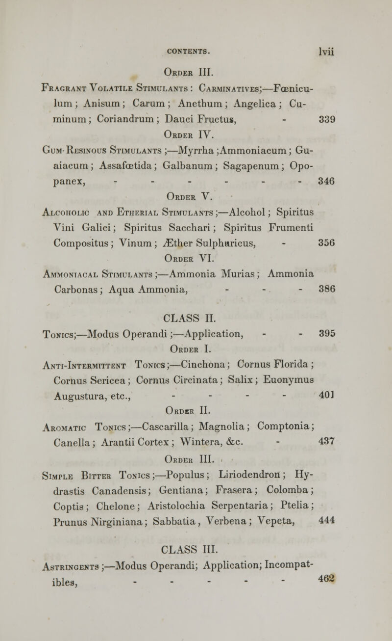 Order III. Fragrant Volatile Stimulants : Carminatives;—Foenicu- lum ; Anisum ; Carum ; Anethum ; Angelica ; Cu- minum; Coriandrum; Dauci Fructus, - 339 Order IV. Gum- Resinous Stimulants ;—Myrrha;Ammoniacum; Gu- aiacum; Assafoetida; Galbanum; Sagapenum; Opo- panex, ------ 346 Order V. Alcoholic and Etherial Stimulants ;—Alcohol; Spiritus Vini Galici; Spiritus Sacchari; Spiritus Frumenti Compositus; Vinum ; iEther Sulphnricus, - 356 Order VI. Ammoniacal Stimulants ;—Ammonia Murias; Ammonia Carbonas; Aqua Ammonia, - 386 CLASS II. Tonics;—Modus Operandi;—Application, - - 395 Order I. Anti-Intermittent Tonics ;—Cinchona; Cornus Florida ; Cornus Sericea; Cornus Circinata; Salix; Euonymus Augustura, etc., - - - - 40] Order II. Aromatic Tonics;—Cascarilla; Magnolia; Comptonia; Canella; Arantii Cortex; Wintera, &c - 437 Order III. Simple Bitter Tonics ;—Populus ; Liriodendron ; Hy- drastis Canadensis; Gentiana; Frasera; Colomba; Coptis; Chelone; Aristolochia Serpentaria; Ptelia; Prunus Nirginiana; Sabbatia, Verbena; Vepeta, 444 CLASS III. Astringents ;—Modus Operandi; Application; Incompat- ible^ 462