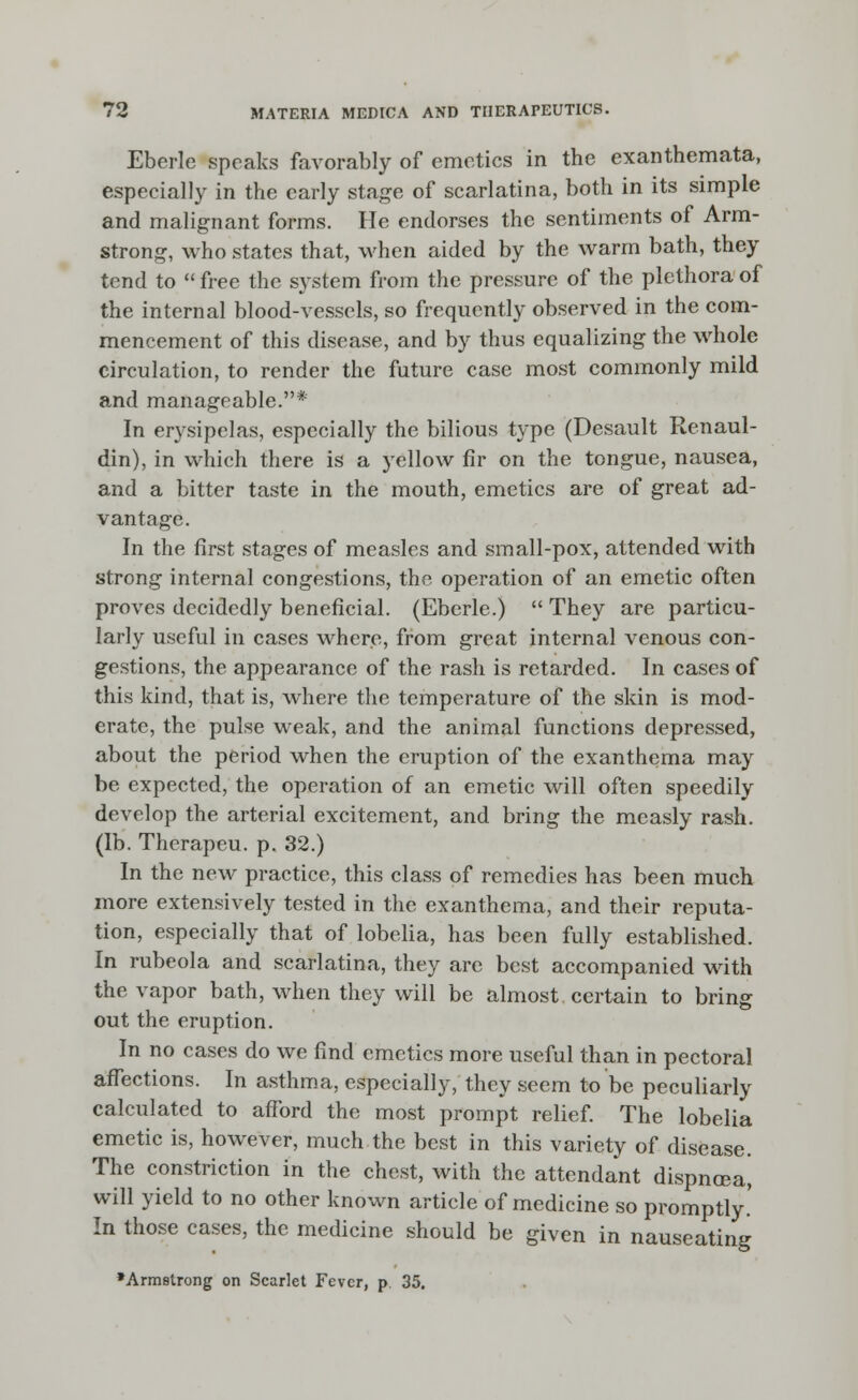 Eberle speaks favorably of emetics in the exanthemata, especially in the early stage of scarlatina, both in its simple and malignant forms. He endorses the sentiments of Arm- strong, who states that, when aided by the warm bath, they tend to  free the sj^stem from the pressure of the plethora of the internal blood-vessels, so frequently observed in the com- mencement of this disease, and by thus equalizing the whole circulation, to render the future case most commonly mild and manageable.* In erysipelas, especially the bilious type (Desault Renaul- din), in which there is a yellow fir on the tongue, nausea, and a bitter taste in the mouth, emetics are of great ad- vantage. In the first stages of measles and small-pox, attended with strong internal congestions, the operation of an emetic often proves decidedly beneficial. (Eberle.)  They are particu- larly useful in cases where, from great internal venous con- gestions, the appearance of the rash is retarded. In cases of this kind, that is, where the temperature of the skin is mod- erate, the pulse weak, and the animal functions depressed, about the period when the eruption of the exanthema may be expected, the operation of an emetic will often speedily develop the arterial excitement, and bring the measly rash, (lb. Therapeu. p. 32.) In the new practice, this class of remedies has been much more extensively tested in the exanthema, and their reputa- tion, especially that of lobelia, has been fully established. In rubeola and scarlatina, they arc best accompanied with the vapor bath, when they will be almost certain to bring out the eruption. In no cases do we find emetics more useful than in pectoral affections. In asthma, especially, they seem to be peculiarly calculated to afford the most prompt relief. The lobelia emetic is, however, much the best in this variety of disease. The constriction in the chest, with the attendant dispncea, will yield to no other known article of medicine so promptly.' In those cases, the medicine should be given in nauseating •Armstrong on Scarlet Fever, p. 35.