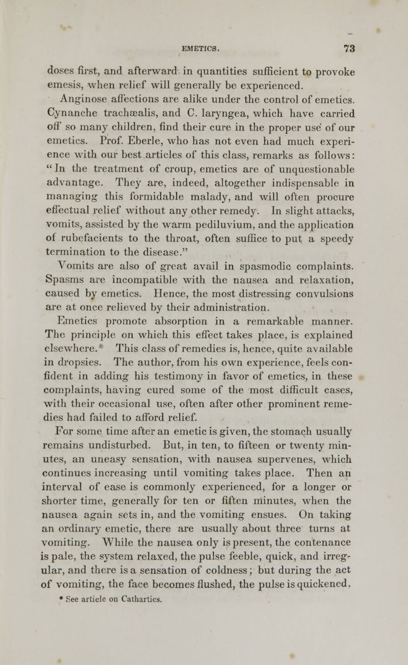 doses first, and afterward in quantities sufficient to provoke emesis, when relief will generally be experienced. Anginose affections are alike under the control of emetics. Cynanche trachaealis, and C. laryngea, which have carried off so many children, find their cure in the proper use of our emetics. Prof. Eberle, who has not even had much experi- ence with our best articles of this class, remarks as follows:  In the treatment of croup, emetics are of unquestionable advantage. They are, indeed, altogether indispensable in managing this formidable malady, and will often procure effectual relief without any other remedy. In slight attacks, vomits, assisted by the warm pediluvium, and the application of rubefacients to the throat, often suffice to put a speedy termination to the disease. Vomits are also of great avail in spasmodic complaints. Spasms are incompatible with the nausea and relaxation, caused by emetics. Hence, the most distressing convulsions are at once relieved by their administration. Emetics promote absorption in a remarkable manner. The principle on which this effect takes place, is explained elsewhere.* This class of remedies is, hence, quite available in dropsies. The author, from his own experience, feels con- fident in adding his testimony in favor of emetics, in these complaints, having cured some of the most difficult cases, with their occasional use, often after other prominent reme- dies had failed to afford relief. For some time after an emetic is given, the stomach usually remains undisturbed. But, in ten, to fifteen or twenty min- utes, an uneasy sensation, with nausea supervenes, which continues increasing until vomiting takes place. Then an interval of ease is commonly experienced, for a longer or shorter time, generally for ten or fiften minutes, when the nausea again sets in, and the vomiting ensues. On taking an ordinary emetic, there are usually about three turns at vomiting. While the nausea only is present, the contenance is pale, the system relaxed, the pulse feeble, quick, and irreg- ular, and there is a sensation of coldness; but during the act of vomiting, the face becomes flushed, the pulse is quickened, • See article on Cathartics.