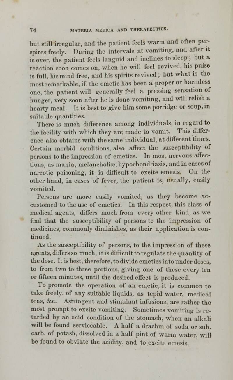 but still irregular, and the patient feels warm and often per- spires freely. During the intervals at vomiting, and after it is over, the patient feels languid and inclines to sleep ; but a reaction soon comes on, when he will feel revived, his pulse is full, his mind free, and his spirits revived; but what is the most remarkable, if the emetic has been a proper or harmless one, the patient will generally feel a pressing sensation of hunger, very soon after he is done vomiting, and will relish a hearty meal. It is best to give him some porridge or soup, in suitable quantities. There is much difference among individuals, in regard to the facility with which they are made to vomit. This differ- ence also obtains with the same individual, at different times. Certain morbid conditions, also affect the susceptibility of persons to the impression of emetics. In most nervous affec- tions, as mania, melancholiae, hypochondriasis, and in cases of narcotic poisoning, it is difficult to excite emesis. On the other hand, in cases of fever, the patient is, usually, easily vomited. Persons are more easily vomited, as they become ac- customed to the use of emetics. In this respect, this class of medical agents, differs much from every other kind, as we find that the susceptibility of persons to the impression of medicines, commonly diminishes, as their application is con- tinued. As the susceptibility of persons, to the impression of these agents, differs so much, it is difficult to regulate the quantity of the dose. It is best, therefore, to divide emetics into under doses, to from two to three portions, giving one of these every ten or fifteen minutes, until the desired effect is produced. To promote the operation of an emetic, it is common to take freely, of any suitable liquids, as tepid water, medical teas, &c. Astringent and stimulant infusions, are rather the most prompt to excite vomiting. Sometimes vomiting is re- tarded by an acid condition of the stomach, when an alkali will be found serviceable. A half a drachm of soda or sub. carb. of potash, dissolved in a half pint of warm water, will be found to obviate the acidity, and to excite emesis.