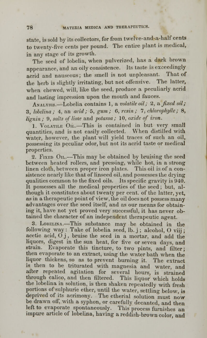 state, is sold by its collectors, for from twelve-and-a-half cents to twenty-five cents per pound. The entire plant is medical, in any stage of its growth. The seed of lobelia, when pulverized, has a dark brown appearance, and an oily consistence. Its taste is exceedingly acrid and nauseous; the smell is not unpleasant. That of the herb is slightly irritating, but not offensive. The latter, when chewed, will, like the seed, produce a peculiarly acrid and lasting impression upon the mouth and fauces. Analysis.—Lobelia contains 1, a volatile oil; 2, a fixed oil; 3, lobclina; 4, an acid; 5, gum; 6, resin; 7, chlorophyll'c; 8, lignin; 9, salts of lime and potassa; 10, oxide of iron. 1. Volatile Oil.—This is contained in but very small quantities, and is not easily collected. When distilled with water, however, the plant will yield traces of such an oil, possessing its peculiar odor, but not its acrid taste or medical properties. 2. Fixed Oil.—This may be obtained by bruising the seed between heated rollers, and pressing, while hot, in a strong linen cloth, between proper iron plates. This oil is of a con- sistence nearly like that of linseed oil, and possesses the drying qualities common to the fixed oils. Its specific gravity is 940. It possesses all the medical properties of the seed; but, al- though it constitutes about twenty per cent, of the latter, yet, as in a therapeutic point of view, the oil does not possess many advantages over the seed itself, and as our means for obtain- ing it, have not yet proved very successful, it has never ob- tained the character of an independent therapeutic agent. 3. Lobelina.—This substance may be obtained in the following way: Take of lobelia seed, lb. j ; alcohol, O viij ; acetic acid, O j , bruise the seed in a mortar, and add the liquors, digest in the sun heat, for five or seven days, and strain. Evaporate this tincture, to two pints, and filter; then evaporate to an extract, using the water bath when the liquor thickens, so as to prevent burning it. The extract is then to be triturated with magnesia and water, and after repeated agitation for several hours, is strained through calico, and then filtered. This liquor which holds the lobelina in solution, is then shaken repeatedly with fresh portions of sulphuric ether, until the water, settling below, is deprived of its acrimony. The etherial solution must now be drawn off, with a syphon, or carefully decanted, and then left to evaporate spontaneously. This process furnishes an impure article of lobelina, having a reddish-brown color, and