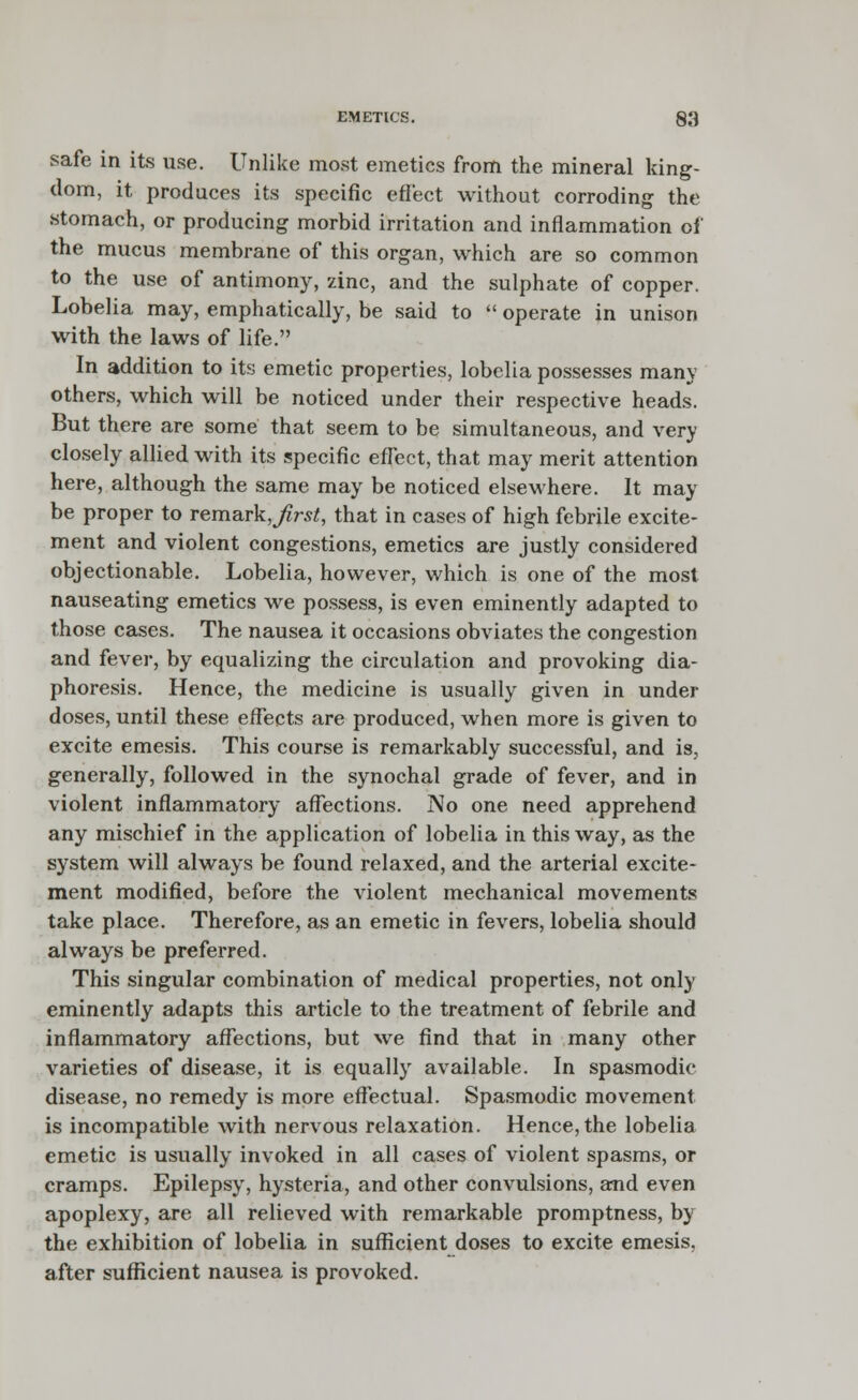 safe in its use. Unlike most emetics from the mineral king- dom, it produces its specific effect without corroding the stomach, or producing morbid irritation and inflammation of the mucus membrane of this organ, which are so common to the use of antimony, zinc, and the sulphate of copper. Lobelia may, emphatically, be said to  operate in unison with the laws of life. In addition to its emetic properties, lobelia possesses many others, which will be noticed under their respective heads. But there are some that seem to be simultaneous, and very closely allied with its specific effect, that may merit attention here, although the same may be noticed elsewhere. It may be proper to remark, Jirst, that in cases of high febrile excite- ment and violent congestions, emetics are justly considered objectionable. Lobelia, however, which is one of the most nauseating emetics we possess, is even eminently adapted to those cases. The nausea it occasions obviates the congestion and fever, by equalizing the circulation and provoking dia- phoresis. Hence, the medicine is usually given in under doses, until these effects are produced, when more is given to excite emesis. This course is remarkably successful, and is, generally, followed in the synochal grade of fever, and in violent inflammatory affections. No one need apprehend any mischief in the application of lobelia in this way, as the system will always be found relaxed, and the arterial excite- ment modified, before the violent mechanical movements take place. Therefore, as an emetic in fevers, lobelia should always be preferred. This singular combination of medical properties, not only eminently adapts this article to the treatment of febrile and inflammatory affections, but we find that in many other varieties of disease, it is equally available. In spasmodic disease, no remedy is more effectual. Spasmodic movement is incompatible with nervous relaxation. Hence,the lobelia emetic is usually invoked in all cases of violent spasms, or cramps. Epilepsy, hysteria, and other convulsions, and even apoplexy, are all relieved with remarkable promptness, by the exhibition of lobelia in sufficient doses to excite emesis, after sufficient nausea is provoked.