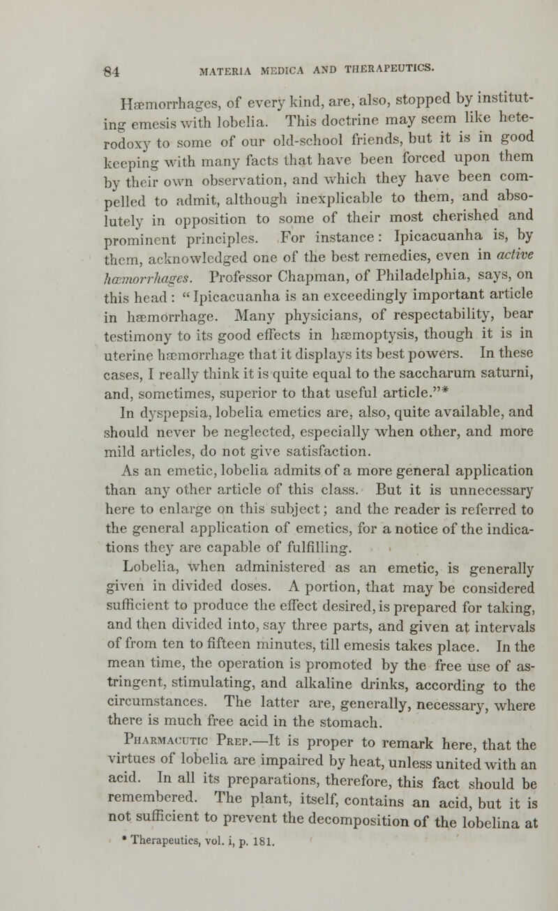 Haemorrhages, of every kind, are, also, stopped by institut- ing emesis with lobelia. This doctrine may seem like hete- rodoxy to some of our old-school friends, but it is in good keeping with many facts that have been forced upon them by their own observation, and which they have been com- pelled to admit, although inexplicable to them, and abso- lutely in opposition to some of their most cherished and prominent principles. For instance: Ipicacuanha is, by them, acknowledged one of the best remedies, even in active haemorrhages. Professor Chapman, of Philadelphia, says, on this head :  Ipicacuanha is an exceedingly important article in haemorrhage. Many physicians, of respectability, bear testimony to its good effects in haemoptysis, though it is in uterine haemorrhage that it displays its best powers. In these cases, I really think it is quite equal to the saccharum saturni, and, sometimes, superior to that useful article.* In dyspepsia, lobelia emetics are, also, quite available, and should never be neglected, especially when other, and more mild articles, do not give satisfaction. As an emetic, lobelia admits of a more general application than any other article of this class. But it is unnecessary here to enlarge on this subject; and the reader is referred to the general application of emetics, for a notice of the indica- tions they are capable of fulfilling. Lobelia, when administered as an emetic, is generally given in divided doses. A portion, that may be considered sufficient to produce the effect desired, is prepared for taking, and then divided into, say three parts, and given at intervals of from ten to fifteen minutes, till emesis takes place. In the mean time, the operation is promoted by the free use of as- tringent, stimulating, and alkaline drinks, according to the circumstances. The latter are, generally, necessary, where there is much free acid in the stomach. Pharmacutic Prep.—It is proper to remark here, that the virtues of lobelia are impaired by heat, unless united with an acid. In all its preparations, therefore, this fact should be remembered. The plant, itself, contains an acid, but it is not sufficient to prevent the decomposition of the lobelina at • Therapeutics, vol. i, p. 181.