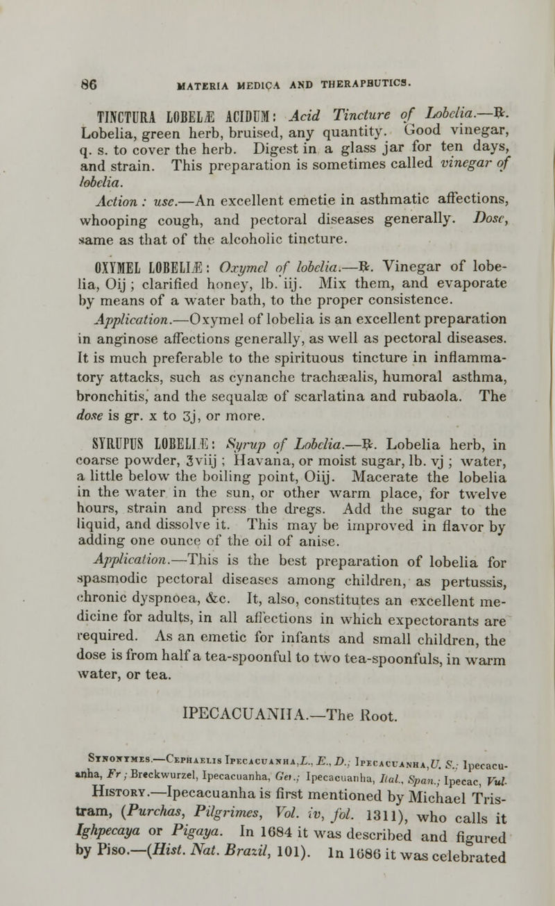 TINCTURA LOmiE ACIDUM: Acid Tincture of Lobelia.—&. Lobelia, green herb, bruised, any quantity. Good vinegar, q. s. to cover the herb. Digest in a glass jar for ten days, and strain. This preparation is sometimes called vinegar of lobelia. Action : use.—An excellent emetie in asthmatic affections, whooping cough, and pectoral diseases generally. Dose, stame as that of the alcoholic tincture. OXYMEL LOBELIE: Oxymcl of lobelia.—#. Vinegar of lobe- lia, Oij ; clarified honey, lb.'iij. Mix them, and evaporate by means of a water bath, to the proper consistence. Application.—Oxymel of lobelia is an excellent preparation in anginose affections generally, as well as pectoral diseases. It is much preferable to the spirituous tincture in inflamma- tory attacks, such as cynanche trachaealis, humoral asthma, bronchitis, and the sequalce of scarlatina and rubaola. The done is gr. x to 3j, or more. SYRUFUS LOBELLE: Syrup of Lobelia.—&. Lobelia herb, in coarse powder, 3viij ; Havana, or moist sugar, lb. vj ; water, a little below the boiling point, Oiij. Macerate the lobelia in the water in the sun, or other warm place, for twelve hours, strain and press the dregs. Add the sugar to the liquid, and dissolve it. This may be improved in flavor by adding one ounce of the oil of anise. Application.—This is the best preparation of lobelia for spasmodic pectoral diseases among children, as pertussis, chronic dyspnoea, &c. It, also, constitutes an excellent me- dicine for adults, in all affections in which expectorants are required. As an emetic for infants and small children, the dose is from half a tea-spoonful to two tea-spoonfuls, in warm water, or tea. IPECACUANHA.—The Root. Stkoktmes—Cephaelis Ipecacuanha,Z.. E.,D.; Ipecacuanha^. &; Ipecacu- anha, Fr; Breckwurzel, Ipecacuanha, Gei.; Ipecacuanha, Ital., Span.; Ipecac, Vul History.—Ipecacuanha is first mentioned by Michael Tris- tram, (Purchas, Pilgrimes, Vol. iv, fol. 1311), who calls it Ighpecaya or Pigaya. In 1684 it was described and figured by Piso.—(Hist. Nat. Brazil, 101). In 1086 it was celebrated