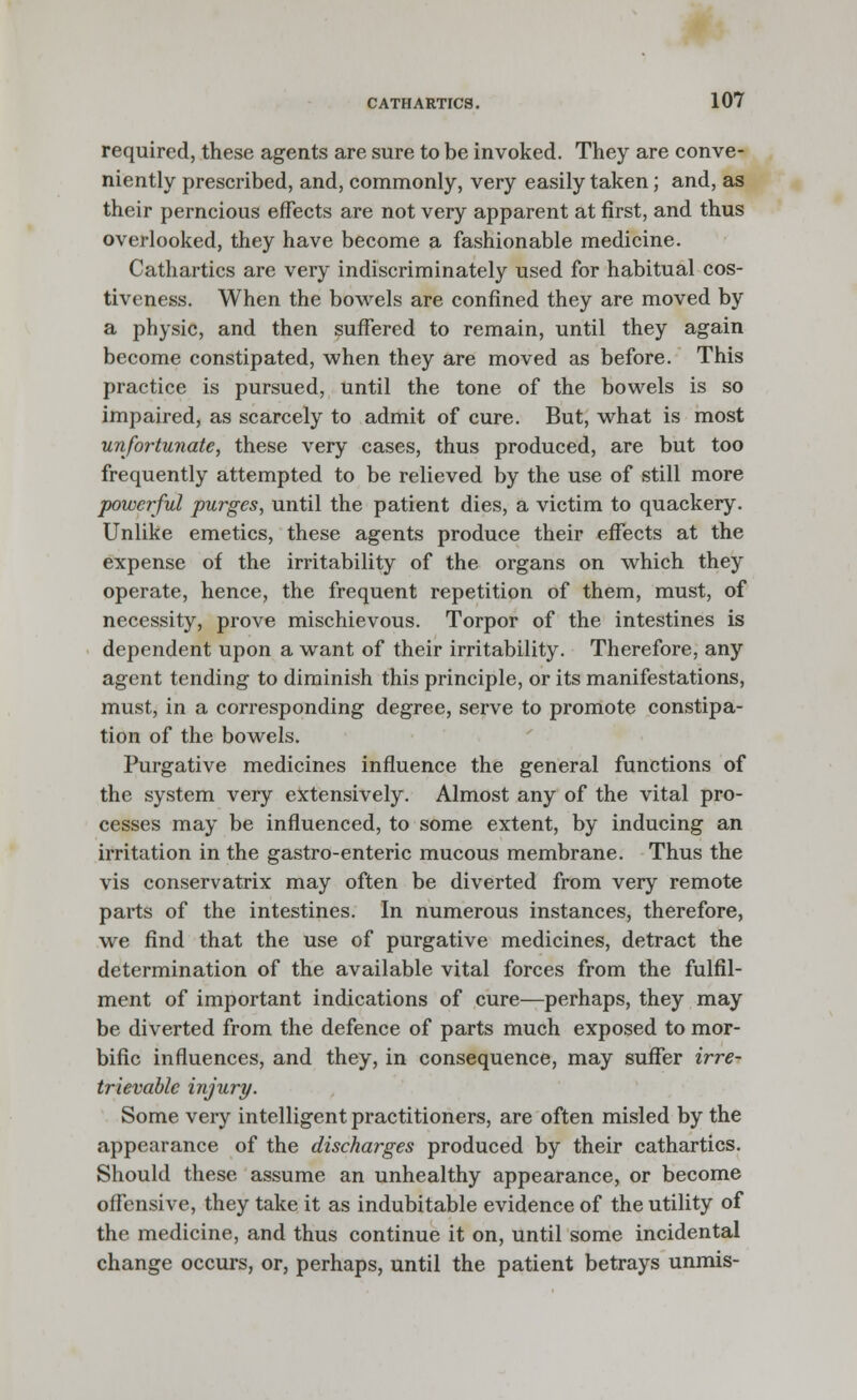 required, these agents are sure to be invoked. They are conve- niently prescribed, and, commonly, very easily taken; and, as their perncious effects are not very apparent at first, and thus overlooked, they have become a fashionable medicine. Cathartics are very indiscriminately used for habitual cos- tiveness. When the bowels are confined they are moved by a physic, and then suffered to remain, until they again become constipated, when they are moved as before. This practice is pursued, until the tone of the bowels is so impaired, as scarcely to admit of cure. But, what is most unfortunate, these very cases, thus produced, are but too frequently attempted to be relieved by the use of still more powerful purges, until the patient dies, a victim to quackery. Unlike emetics, these agents produce their effects at the expense of the irritability of the organs on which they operate, hence, the frequent repetition of them, must, of necessity, prove mischievous. Torpor of the intestines is dependent upon a want of their irritability. Therefore, any agent tending to diminish this principle, or its manifestations, must, in a corresponding degree, serve to promote constipa- tion of the bowels. Purgative medicines influence the general functions of the system very extensively. Almost any of the vital pro- cesses may be influenced, to some extent, by inducing an irritation in the gastro-enteric mucous membrane. Thus the vis conservatrix may often be diverted from very remote parts of the intestines. In numerous instances, therefore, we find that the use of purgative medicines, detract the determination of the available vital forces from the fulfil- ment of important indications of cure—perhaps, they may be diverted from the defence of parts much exposed to mor- bific influences, and they, in consequence, may suffer irre- trievable injury. Some very intelligent practitioners, are often misled by the appearance of the discharges produced by their cathartics. Should these assume an unhealthy appearance, or become offensive, they take it as indubitable evidence of the utility of the medicine, and thus continue it on, until some incidental change occurs, or, perhaps, until the patient betrays unmis-