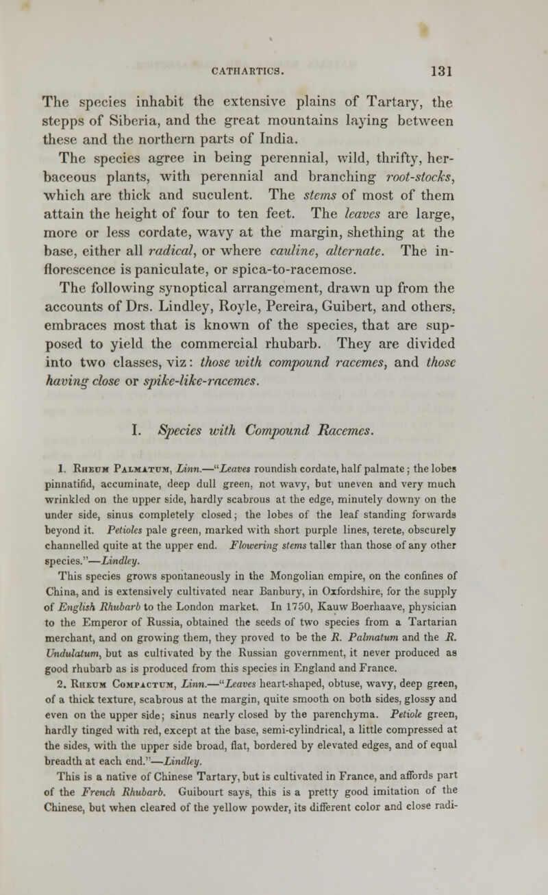 The species inhabit the extensive plains of Tartary, the stepps of Siberia, and the great mountains laying between these and the northern parts of India. The species agree in being perennial, wild, thrifty, her- baceous plants, with perennial and branching root-stocks, ■which are thick and suculent. The stems of most of them attain the height of four to ten feet. The leaves are large, more or less cordate, wavy at the margin, shething at the base, either all radical, or where cauline, alternate. The in- florescence is paniculate, or spica-to-racemose. The following synoptical arrangement, drawn up from the accounts of Drs. Lindley, Royle, Pereira, Guibert, and others, embraces most that is known of the species, that are sup- posed to yield the commercial rhubarb. They are divided into two classes, viz: those with compound racemes, and those having close or spike-like-racemes. I. Species with Compound Racemes. 1. Rheum Palmatum, Linn.—Leaves roundish cordate, half palmate; the lobes pinnatifid, accuminate, deep dull green, not wavy, but uneven and very much wrinkled on the upper side, hardly scabrous at the edge, minutely downy on the under side, sinus completely closed; the lobes of the leaf standing forwards beyond it. Petioles pale green, marked with short purple lines, terete, obscurely channelled quite at the upper end. Flowering stems taller than those of any other species.—Lindley. This species grows spontaneously in the Mongolian empire, on the confines of China, and is extensively cultivated near Banbury, in Oxfordshire, for the supply of English Rhubarb to the London market. In 1750, Kauw Boerhaave, physician to the Emperor of Russia, obtained the seeds of two species from a Tartarian merchant, and on growing them, they proved to be the R. Palmatum and the R. Undulatum, but as cultivated by the Russian government, it never produced as good rhubarb as is produced from this species in England and France. 2. Rheum Compactum, Linn.—Leaves heart-shaped, obtuse, wavy, deep green, of a thick texture, scabrous at the margin, quite smooth on both sides, glossy and even on the upper side; sinus nearly closed by the parenchyma. Petiole green, hardly tinged with red, except at the base, semi-cylindrical, a little compressed at the sides, with the upper side broad, flat, bordered by elevated edges, and of equal breadth at each end.—Lindley. This is a native of Chinese Tartary, but is cultivated in France, and affords part of the French Rhubarb. Guibourt says, this is a pretty good imitation of the Chinese, but when cleared of the yellow powder, its different color and close radi-