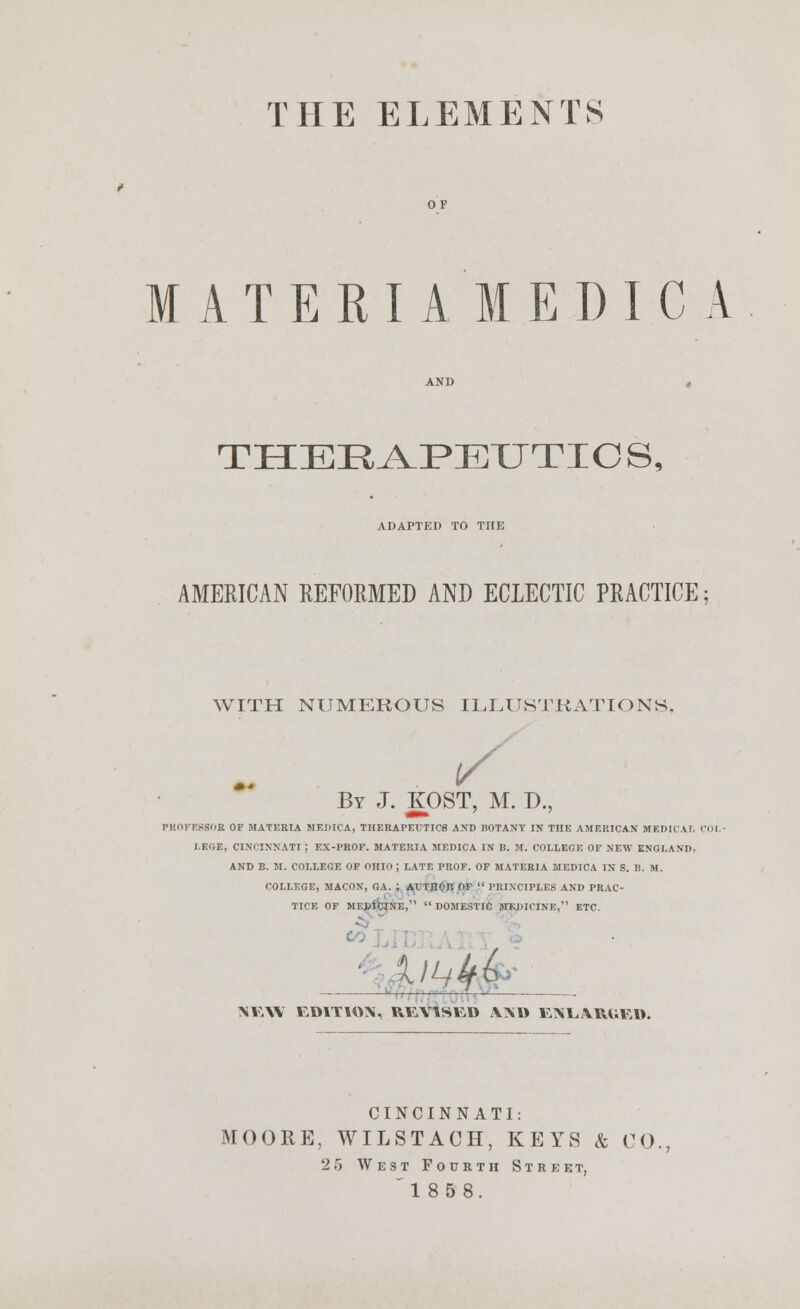 MATERIA MEDIC A AND , THERAPEUTICS, ADAPTED TO THE AMERICAN REFORMED AND ECLECTIC PRACTICE; WITH NUMEROUS ILLUSTRATIONS. By J. KOST, M. D., PROFESSOR OF MATKBIA MEDICA, THERAPEUTICS AND BOTANY IN THE AMERICAN MEDICAL COL- I.F.(iE, CINCINNATI : EX-PROF. MATERIA MEDICA IN B. M. COLLEGE OF NEW ENGLAND, AND B. M. COLLEGE OF OHIO ; LATE PROF. OF MATERIA MEDICA IN S. B. M. COLLEGE, MACON, GA. ; AUTHOR OF  PRINCIPLES AND PRAC- TICE OF ME»ibi[NE,  DOMESTIC MEDICINE, ETC. NEW r.OlTUVS, REVlSttli VXD ENLARUKD. CINCINNATI: MOORE, WILSTAGH, KEYS k CO., 2 5 West Fourth Street,