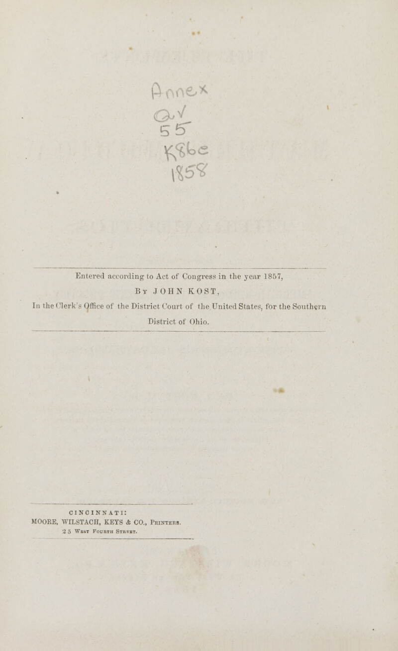 5 5 Entered according to Act of Congress in the year 1857, By JOHN K 0S T, In the ('lerk's Office of the District Court of the United States, for the Southern District of Ohio. CINCINNATI: MOORE, WILSTACH, KEYS & CO., Printers.