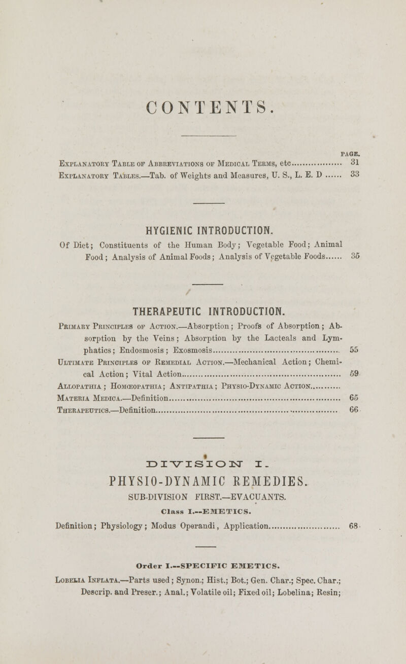 CONTENTS. PAGE. Explanatory Table of Abbreviations of Medical Terms, etc 31 Explanatory Tables.—Tab. of Weights and Measures, U. S., L. E. D 33 HYGIENIC INTRODUCTION. Of Diet; Constituents of the Human Body; Vegetable Food; Animal Food ; Analysis of Animal Foods; Analysis of Vegetable Foods 35 THERAPEUTIC INTRODUCTION. Primary Principles of Action.—Absorption; Proofs of Absorption ; Ab- sorption by the Veins; Absorption by the Lacteals and Lym- phatics; Endosmosis ; Exosmosis 55 Ultimate Principles of Remedial Action.—Mechanical Action; Chemi- cal Action; Vital Action 59 Allopathia ; Homosopathia ; Antipathia ; Physio-Dynamic Action Materia Medica.—Definition 65 Therapeutics.—Definition 66 DIVISION I. PHYSIO-DYNAMIC REMEDIES. SUBDIVISION FIRST.—EVACUANTS. Class I EMETICS. Definition; Physiology; Modus Operandi, Application 68 • Order I—SPECIFIC EMETICS. Lobelia Inflata.—Parts used ; Synon.; Hist.; Bot.; Gen. Char.; Spec. Char.; Descrip. and Preser.; Anal.; Volatileoil; Fixed oil; Lobelina; Resin;