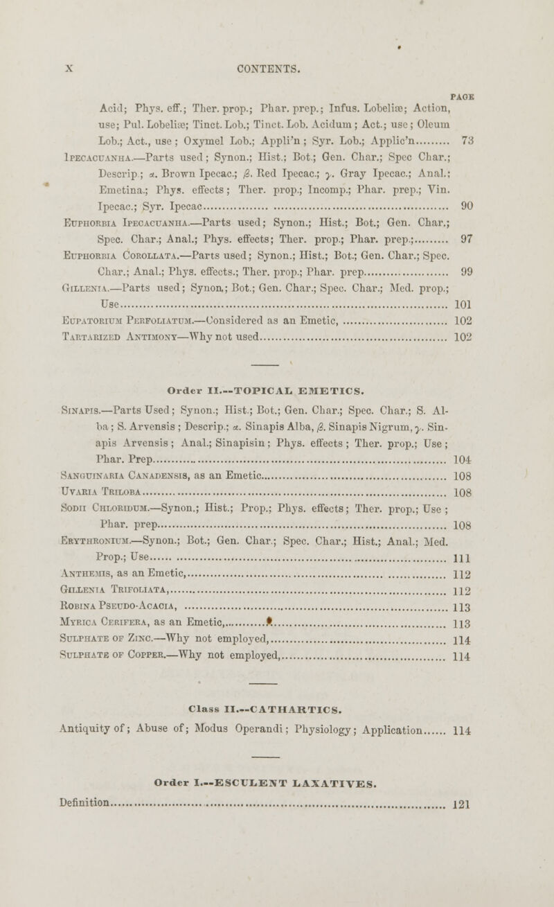 PAGE Acid; Phys. eff.; Ther. prop.; Phar. prep.; Infus. Lobelia?; Action, use; Pul. Lobelia?; Tinct. Lob.; Tinct.Lob. Acidum; Act.; use; Oleum Lob.; Act., use; Oxyinel Lob.; Appli'n ; Syr. Lob.; Applic'n 73 Ipecacuanha.—Parts used; Synon.; Hist.; Bot.; Gen. Char.; Spec Char.; Descrip; a. Brown Ipecac; 0. Red Ipecac; y. Gray Ipecac; Anal.; Emetina.; Phys. effects; Ther. prop.; Incomp.; Phar. prep.; Vin. Ipecac; Syr. Ipecac 90 Euphorbia Ipecacuanha.—Parts used; Synon.; Hist.; Bot.; Gen. Char.; Spec. Char.; Anal.; Phys. effects; Ther. prop.; Phar. prep.; 97 Euphorbia Corollata.—Parts used; Synon.; Hist.; Bot.; Gen. Char.; Spec. Char.; Anal.; Phys. effects.; Ther. prop.; Phar. prep 99 Gillenia.—Parts used; Synon; Bot.; Gen. Char.; Spec Char.; Med. prop.; Use 101 Eup.vtorium Perfouatum.—Considered as an Emetic 102 Tartarized Antimony—Why not used 102 Order II.—TOPICAL. EMETICS. Sinapis.—Parts Used; Synon.; Hist.; Bot.; Gen. Char.; Spec. Char.; S. Al- ba ; S. Arvensis ; Descrip.; «. Sinapis Alba, 0. Sinapis Nigrum, y. Sin- apis Arvensis ; Anal.; Sinapisin; Phys. effects ; Ther. prop.; Use ; Phar. Prep 104 Sanguinaria Canadensis, as an Emetic 108 Uvaria Triloba 108 Sodii Chloridum.—Synon.; Hist.; Prop.; Phys. effects; Ther. prop.; Use ; Phar. prep 108 Erythronium.—Synon.; Bot.; Gen. Char.; Spec. Char.; Hist.; Anal.; Med. Prop.; Use \\\ Anthemis, as an Emetic 112 Gillenia Trifoliata, 112 robina pseudo-acacia, h3 Myrica Cerifera, as an Emetic P. 113 Sulphate of Zinc.—Why not employed 114 Sulphate of Copper.—Why not employed, 114 Class II.--CATHARTICS. Antiquity of; Abuse of; Modus Operandi; Physiology; Application 114 Order I—ESCULENT LAXATIVES.