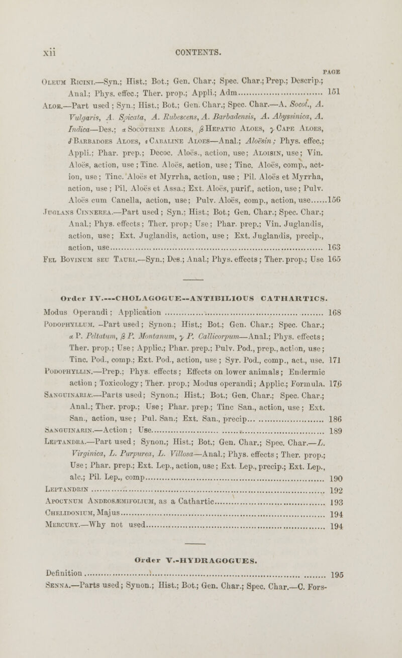 PAGE Oleum Ricini.—Syn.; Hist.; Bot.; Gen. Char.; Spec. Char.; Prep.; Doscrip.; Anal.; Phys. effec; Ther. prop.; Appli.; Adm 151 Aloe.—Part used ; Syn.; Hist.; Bot.; Gen. Char.; Spec. Char.—A. Socot., A. Vulgaris, A. Spicala, A. Rubcscens, A. Barbadcnsis, A. Abyssinica, A. Indica—Des.; *Socotrine Aloes, $ Hepatic Aloes, y Cape Aloes, cTBarbadoes Aloes, iCabaline Aloes—Anal.; Aloesin; Phys. effec; Appli.; Phar. prep.; Decoc. Aloe's., action, use; Aloisin, use; Vin. AloeR, action, use ; Tine. Aloes, action, use; Tine. Aloes, comp., act- ion, use; Tine. Aloes et Myrrha, action, use ; Pil. Aloes et Myrrha, action, use ; Pil. Aloes et Assa.; Ext. Aloes, purif., action, use; Pulv. Aloes cum Canella, action, use; Pulv. Aloes, comp., action, use 156 .Tuolans Cinnerea.—Part used ; Syn.: Hist.; Bot.; Gen. Char.; Spec. Char.; Anal.; Phys. effects; Ther. prop.; Use; Phar. prep.; Vin. Juglandis, action, use; Ext. Juglandis, action, use; Ext. Juglandis, precip., action, use 1G3 Fel Bovinum seu Tauri.—Syn.; Des.; Anal.; Phys.effects; Ther.prop.; Use 1G<3 Order IV CHOLAGOGUE--AlVTIBIL.IOtJS CATHARTICS. Modus Operandi; Application 168 Podophyllum. -Part used; Synon.; Hist.; Bot.; Gen. Char.; Spec. Char.; u. P. Pcitatnm, @ P. Montanum, y P. Callicorpum—Anal.; Phys. effects; Ther. prop.; Use; Applic; Phar. prep.; Pulv. Pod., prep., action, use; Tine. Pod., comp.; Ext. Pod., action, use ; Syr. Pod., comp., act., use. 171 Podophyllum—Prep.; Phys. effects ; Effects on lower animals; Endermic action; Toxicology; Ther. prop.; Modus operandi; Applic; Formula. 170 Sanguinaria-.—Parts used; Synon.; Hist.; Bot.; Gen. Char.; Spec. Char.; Anal.; Ther. prop.; Use; Phar. prep.; Tine San., action, use; Ext. San., action, use; Pul. San.; Ext. San., precip 186 Sanguinarin.—Action; Use ; 189 Leptandra.—Part used; Synon.; Hist.; Bot.; Gen. Char.; Spec. Char.—L. Virginica, L. Purpurea, L. Villosa—Anal.; Phys. effects; Ther. prop.; Use; Phar. prep.; Ext. Lep., action, use; Ext. Lep.,precip.; Ext. Lep., ale; Pil. Lep., comp 190 Leptandrin 192 Apoctnum Andros^mifolium, as a Cathartic 193 Chelidonium, Majus 194 Mercury.—Why not used 194 Order V.-HYDRAGOGtES. Definition 195 Senna.—Parts used; Syuon.; Hist.; Bot.; Gen. Char.; Spec. Char.—C. Fors-