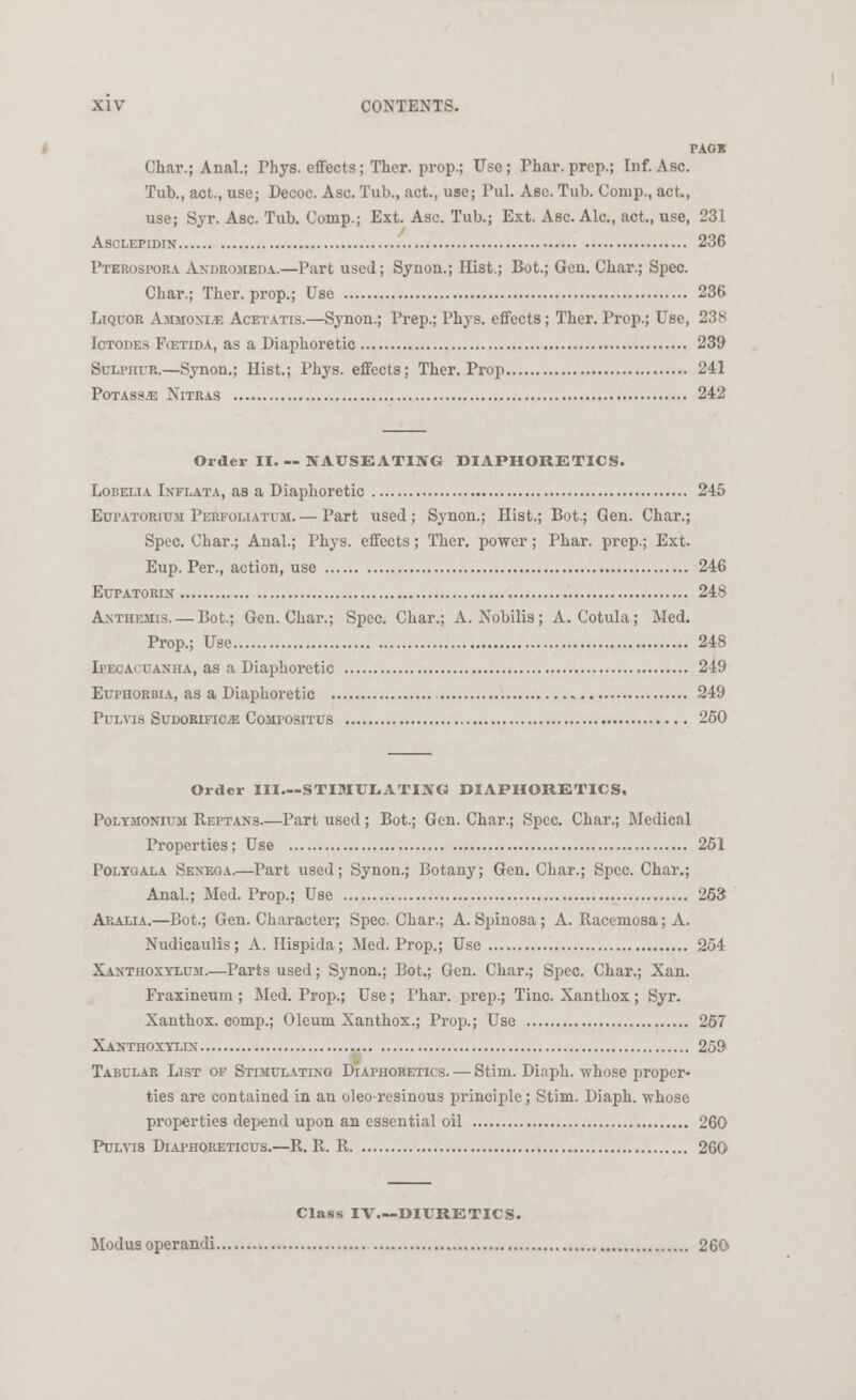 Char.; Anal.; Phys. effects; Ther. prop.; Use; Thar, prep.; Inf. Asc. Tub., act., use; Decoc. Asc. Tub., act., use; Pul. Ase. Tub. Conip., act., use; Syr. Asc. Tub. Comp.; Ext. Asc. Tub.; Ext. Asc. Ale, act., use, 231 Asclepidin 236 Pterospora Andromeda.—Part used; Synon.; Hist.; Bot.; Gen. Char.; Spec. Char.; Ther. prop.; Use 236 Liquor Ammoni.e Acetatis.—Synon.; Prep.; Phys. effects; Ther. Prop.; Use, 238 Ictodes Fostida, as a Diaphoretic 239 Sulphur.—Synon.; Hist.; Phys. effects; Ther. Prop 241 Potass.e Nitras 242 Order II. — NAUSEATING DIAPHORETICS. Lobelia Inflata, as a Diaphoretic 245 Eupatorium Perfoliatum.— Part used; Synon.; Hist.; Bot.; Gen. Char.; Spec. Char.; Anal.; Phys. effects; Ther. power; Phar. prep.; Ext. Eup. Per., action, use 246 Eupatorin 248 Anthemis.— Bot.; Gen. Char.; Spec. Char.; A. Nobilis; A. Cotula; Med. Prop.; Use 248 Ipecacuanha, as a Diaphoretic 249 Eui'Horbia, as a Diaphoretic 249 PULVIS SUDORIFICJE CoiIl'OSITUS 250 Order III—STIMULATING DIAPHORETICS, Polymonium Reftans—Part used; Bot.; Gen. Char.; Spec. Char.; Medical Properties; Use 251 Polycjala Senega.—Part used; Synon.; Botany; Gen. Char.; Spec. Char.; Anal.; Med. Prop.; Use 263 Ai;alia.—Bot.; Gen. Character; Spec. Char.; A. Sjjinosa; A. Racemosa; A. Nudicaulis; A. Hispida; Med. Prop.; Use 254 Xanthoxylum.—Parts used; Synon.; Bot.; Gen. Char.; Spec. Char.; Xan. Fraxineum; Med. Prop.; Use; Phar. prep.; Tine. Xanthox; Syr. Xanthox. comp.; Oleum Xanthox.; Prop.; Use 267 Xanthoxylin 259 Tabular List of Stimulating Diaphoretics. — Stim. Diaph. whose proper- ties are contained in an oleo-resinous principle; Stim. Diaph. whose properties depend upon an essential oil 260 Pulyis Diaphoreticus.—R. R. R 260 Modus operandi Class IV—DIURETICS. 260