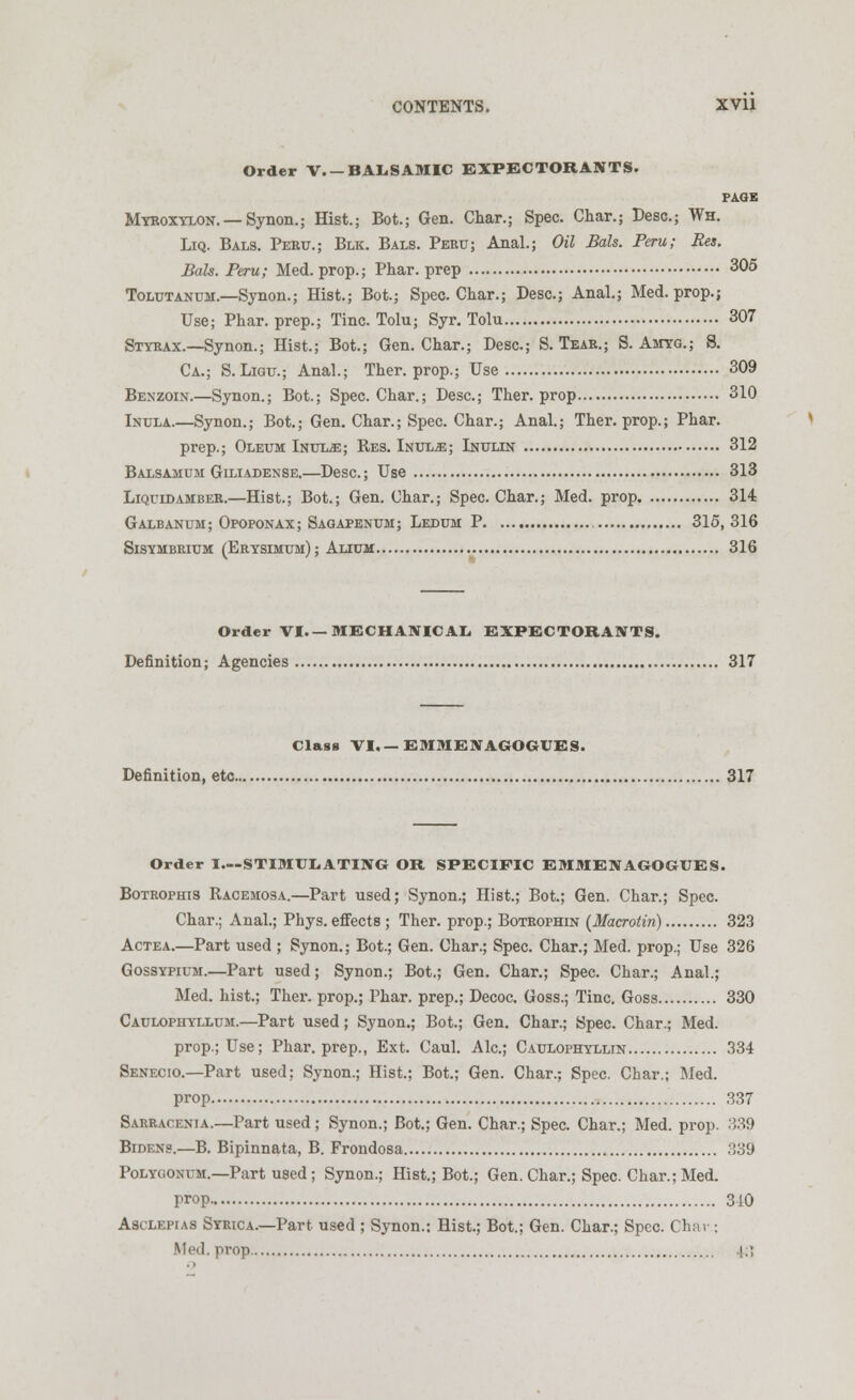 Order V.-BALSAMIC EXPECTORANTS. PAGE Myeoxylon. —Synon.; Hist.; Bot.; Gen. Char.; Spec. Char.; Desc.; Wh. Liq. Bals. Peru.; Blk. Bals. Peru; Anal.; Oil Bate. Peru; Res. Bate. Peru; Med. prop.; Phar. prep 305 Tolutanum.—Synon.; Hist.; Bot.; Spec. Char.; Desc; Anal.; Med. prop.; Use; Phar. prep.; Tine. Tolu; Syr. Tolu 307 Styrax.—Synon.; Hist.; Bot.; Gen. Char.; Desc; S. Tear.; S. Amyg.; S. Ca.; S.Ligu.; Anal.; Ther. prop.; Use 309 Benzoin.—Synon.; Bot; Spec. Char.; Desc; Ther. prop 310 Inula.—Synon.; Bot.; Gen. Char.; Spec. Char.; Anal.; Ther. prop.; Phar. prep.; Oleum Inul^e; Res. Inul-e; Inulin 312 Balsamum Giliadense.—Desc; Use 313 Liquid amber.—Hist.; Bot.; Gen. Char.; Spec. Char.; Med. prop 314 Galbanum; Opoponax; Sagapenum; Ledum P 315, 316 Sisymbrium (Erysimum) ; Alium 316 Order VI.— MECHANICAL EXPECTORANTS. Definition; Agencies 317 Class VI. — EMME\AGOGUES. Definition, etc 317 Order I—STIMULATING OR SPECIFIC EMMENAGOGUES. Botrophis Racemosa.—Part used; Synon.; Hist.; Bot.; Gen, Char.; Spec. Char.; Anal.; Phys. effects ; Ther. prop.; Botrophin (Macrotin) 323 Actea.—Part used ; Synon.; Bot.; Gen. Char.; Spec. Char.; Med. prop.; Use 326 Gossypium.—Part used; Synon.; Bot.; Gen. Char.; Spec. Char.; Anal.; Med. hist.; Ther. prop.; Phar. prep.; Decoc. Goss.; Tine. Goss 330 Caulophyllum.—Part used; Synon.; Bot.; Gen. Char.; Spec. Char.; Med. prop.; Use; Phar. prep., Ext. Caul. Ale; Caulophyllin 334 Senecio.—Part used: Synon.; Hist.; Bot.; Gen. Char.; Spec. Char.; Med. prop 337 Sarracenia.—Part used; Synon.; Bot.; Gen. Char.; Spec. Char.; Med. prop. 839 Bidens.—B. Bipinnata, B. Frondosa 339 Polygonum.—Part used ; Synon.; Hist.; Bot.; Gen. Char.; Spec. Char.; Med. prop 310 Asclepias Syrica.—Part used ; Synon.; Hist.; Bot.; Gen. Char.; Spec. Char ; Med. prop |.;