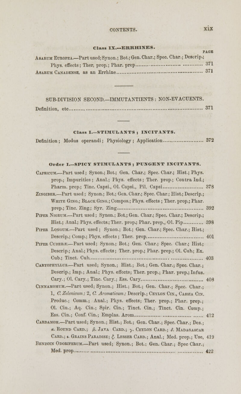 Class IX.—ERRHINBS. PAGE Asarum Europe a.—Part used; Synon.; Bot.; Gen. Char.; Spec. Char.; Descrip.; Phys. effects; Ther, prop.; Phar. prep 371 Asarum Canadense, as an Errhine 371 SUB-DIVISION SECOND.—IMMUTANTIENTS : NON-EVACUENTS. Definition, etc 371 Class I STIMULANTS j INCITANTS. Definition ; Modus operandi; Physiology ; Application 372 Order I SPICY STIMULANTS ; PUNGENT INCITANTS. Capsicum Part used; Synon.; Bot.; Gen. Char.; Spec. Char.; Hist.; Phys. prop.; Impurities; Anal.; Phys. effects; Ther. prop.; Contra Ind.; Pharm. prep.; Tine. Capsi., 01. Capsi., Pil. Capsi 378 Zingiber.—Part used ; Synon.; Bot.; Gen. Char.; Spec. Char.; Hist.; Descrip.; White Ging.; Black Ging.; Compos.; Phys. effects ; Ther. prop.; Phar. prep.; Tine. Zing.; Syr. Zing 392 Piper Nigrum.—Part used; Synon.; Bot.; Gen. Char.; Spec. Char.; Descrip.; Hist.; Anal.; Phys. effects.; Ther. prop.; Phar. prep., 01. Pip 398 Piper Longum.—Part used ; Synon.; Bot.; Gen. Char.; Spec. Char.; Hist.; Descrip.; Comp.; Phys. effects ; Ther. prop 401 Piper Cubeb^e.—Part used; Synon.; Bot.; Gen. Char.; Spec. Char.; Hist.; Descrip.; Anal.; Phys. effects; Ther. prop.; Phar. prep.; 01. Cub.; Ex. Cub.; Tinct. Cub 403 Caryophyllus.—Part used; Synon.; Hist.; Bot.; Gen. Char.; Spec. Char.; Descrip.; Dnp.; Anal.; Phys. effects; Ther. prop.; Phar. prep.; Infus. Cary.; 01. Cary.; Tine. Cary.; Ess. Cary 408 Cinnamomum.—Part used; Synon.; Hist.; Bot.; Gen. Char.; Spec. Char.; 1, C. Zelenicum; 2, O. Aromaticum; Descrip.; Ceylon Cin., Cassia Cin. Produc.; Comm.; Anal.; Phys. effects; Ther. prop.; Phar. prep.; 01. Cin.; Aq. Cin.; Spir. Cin.; Tinct. Cin.; Tinct. Cin. Comp.; Ess. Cin.; Conf. Cin.; Emplas. Arom 412 Cardamom.—Part used; Synon.; Hist.; Bot.; Gen. Char.; Spec. Char.; Des.; <t. Round Card.; 0. Java Card.; y. Ceylon Card.; S. Madagascar Card.; «. Grains Paradise; £. Lesser Card.; Anal.; Med. prop.; Use, 419 Benzoin Odoriferum.—Part used; Synon.; Bot.; Gen. Char.; Spec Char.; Med. prop 422