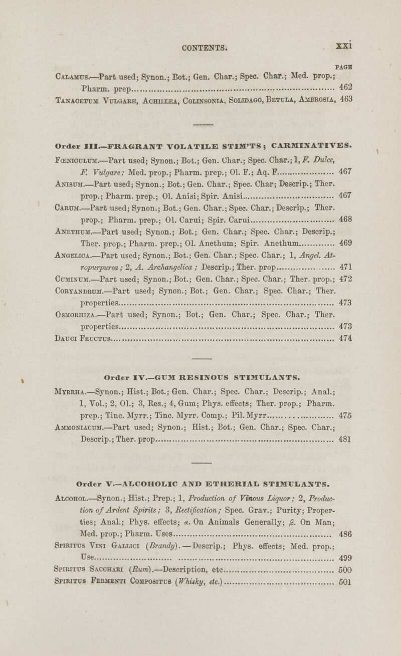 PAGE Calamus.—Part used; Synon.; Bot.; Gen. Char.; Spec. Char.; Med. prop.; Pharm. prep 462 Tanaoetum Vulgare, Achillea, Colinsonia, Soleoago, Betula, Ambrosia, 463 Order III—FRAGRANT VOLATILE STIM'TS 5 CARMINATIVES. Fgsniculum.—Part used; Synon.; Bot.; Gen. Char.; Spec. Char.;l(JF. Duke, F. Vulgare; Med. prop.; Pharm. prep.; 01. F.; Aq. F 467 Anisum—Part used; Synon.; Bot.; Gen. Char.; Spec. Char; Descrip.; Ther. prop.; Pharm. prep.; 01. Ani3i;Spir. Anisi 467 Carum.—Part used; Synon.; Bot.; Gen. Char.; Spec. Char.; Descrip.; Ther. prop.; Pharm. prep.; 01. Carui; Spir. Carui 468 Anethum.—Part used; Synon.; Bot.; Gen. Char.; Spec. Char.; Descrip.; Ther. prop.; Pharm. prep.; 01. Anethum; Spir. Anethum 469 Angelica Part used; Synon.; Bot.; Gen. Char.; Spec. Char.; 1, Angel. At- ropurpurea; 2, A. Archangelica ; Descrip.; Ther. prop 471 Cuminum.—Part used; Synon.; Bot.; Gen. Char.; Spec. Char.; Ther. prop.; 472 Coryandrum.—Part used; Synon.; Bot.; Gen. Char.; Spec. Char.; Ther. properties 473 Osmorhiza Part used; Synon.; Bot.; Gen. Char.; Spec. Char.; Ther. properties 473 Dauci Fructus 474 Order IV GUM RESINOUS STIMULANTS. Myrrh a.—Synon.; Hist.; Bot.; Gen. Char.; Spec. Char.; Descrip.; Anal.; 1, Vol.; 2, 01.; 3, Res.; 4, Gum; Phys. effects; Ther. prop.; Pharm. prep.; Tine. Myrr.; Tine. Myrr. Comp.; Pil.Myrr 475 Ammoniacum.—Part used; Synon.; Hist.; Bot.; Gen. Char.; Spec. Char.; Descrip.; Ther. prop 481 Order V—ALCOHOLIC AND ETHERIAL STIMULANTS. Alcohol.—Synon.; Hist.; Prep.; 1, Production of Vinous Liquor; 2, Produc- tion of Ardent Spirits; 3, Rectification; Spec. Grav.; Purity; Proper- ties; Anal.; Phys. effects; a. On Animals Generally; 0. On Man; Med. prop.; Pharm. Uses 486 Spirittjs Vini Gallici (Brandy). — Descrip.; Phys. effects; Med. prop.; Use 499 Spiritus Sacchari (Rum).—Description, etc 500 Spiritus Fermenti Compositub (Whisky, etc.) 501