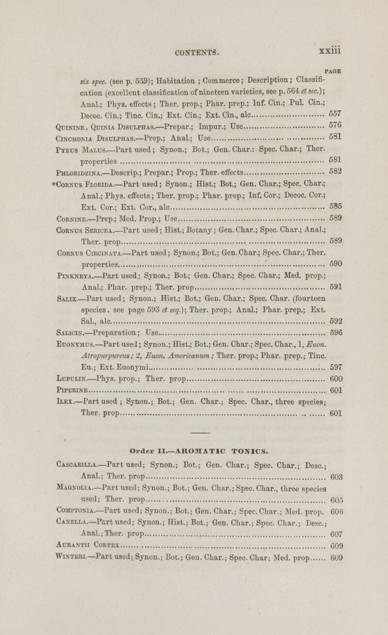 PAGE six spec, (see p. 559); Habitation ; Commerce; Description; Classifi- cation (excellent classification of nineteen varieties, see p. 564 et sec); Anal.; Phys. effects ; Ther. prop.; Phar. prep.; Inf. Cin.; Pul. Cin.; Decoc. Cin.; Tine. Cin.; Ext. Cin.; Ext. Cin., ale 557 Quinine . Quinia Disulphas.—Prepar.; Impur.; Use 576 Cinchonia Disulphas.—Prep.; Anal.; Use 581 Pyrus Malus.—Part used; Synon.; Bot.; Gen. Char.: Spec. Char.; Ther. properties 581 Phlokidzina.—Descrip.; Prepar.; Prop.; Ther. effects 582 »Cornus Florida.—Part used; Synon.; Hist.; Bot.; Gen. Char.; Spec. Char.; Anal.; Phys. effects; Ther. prop.; Phar. prep.; Inf. Cor.; Decoc. Cor.; Ext. Cor.; Ext. Cor., ale 585 Cornine.—Prep.; Med. Prop.; Use 589 Cornus Sericea.—Part used; Hist.; Botany; Gen. Char.; Spec. Char.; Anal.; Ther. prop 589 Cornus Circinata.—Part used; Synon.; Bot.; Gen. Char.; Spec. Char.; Ther. properties 590 Pinkneya.—Part used; Synon.; Bot.; Gen. Char.; Spec. Char.; Med. prop.; Anal.; Phar. prep.; Ther. prop 591 Salix.—Part used; Synon.; Hist.; Bot.; Gen. Char.; Spec. Char, (fourteen species, see page 593 et seq.); Ther. prop.; Anal.; Phar. prep.; Ext. Sal., ale 692 Salicin.—Preparation; Use 596 Euonymus.—Part used; Synon.; Hist.; Bot.; Gen. Char.; Spec. Char., 1, Euon. Atropurpureus; 2, Euon. Americanum; Ther. prop.; Phar. prep.; Tine. Eu.; Ext. Euonymi 597 Lupulin.—Phys. prop.; Ther. prop 600 Piperine 601 Biex.—Part used; Synon.; Bot.; Gen. Char.; Spec. Char., three species; Ther. prop 601 Order II.—AROMATIC TONICS. Casoarilla.—Part used; Synon.; Bot.; Gen. Char.; Spec. Char.; Desc.; Anal.; Ther. prop 603 Magnolia.—Part used; Synon.; Bot.; Gen. Char.; Spec. Char., three species used; Ther. prop 605 Comptonia.—Part used; Synon.; Bot.; Gen. Char.; Spec. Char.; Med. prop. 606 Canella.—Part used; Synon.; Hist.; Bot.; Gen. Char.; Spec. Char.; Desc.; Anal.; Ther. prop 607 Aurantii Cortex 609