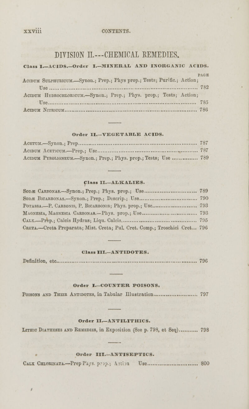 DIVISION II.—CHEMICAL REMEDIES. Class I.—ACIDS.—Order I.—MINERAL AND INORGANIC ACIDS. PAGE Acidum Sulphuricum Synon.; Prep.; Phys prop.; Tests; Purific.; Action; Use 782 Acidum Hydrochloricum.—Synon.; Prep.; Phys. prop.; Tests; Action; Use 785 Acidum Nitricum 786 Order II.—VEGETABLE ACIDS. Aoetum.—Synon.; Prep 787 Acidum Aceticum.—Prep.; Use 787 Acidum Pyroligneum.—Synon.; Prep.; Phys. prop.; Tests; Use 789 Class II—ALKALIES. Sods Carbonas.—Synon.; Prep.; Phys. prop.; Use 789 Sod^: Bicakbonas.—Synon.; Prep.; Descrip.; Use 790 Potassa P. Carbonis, P. Bicarbonis; Phys. prop.; Use 793 Magnesia, Magnesia Carbon as.—Phys. prop.; Use 793 Caxx Prep.; Calcis Hydras; Liqu. Calcis 795 Creta.—Creta Preparata; Mist. Creta; Pul. Cret. Comp.; Troschici Cret... 796 Class III.—ANTIDOTES. Definition, etc 796 Order I—COUNTER POISONS, Poisons and Their Antidotes, in Tabular Illustration 797 Order II.—ANTILITHICS. Lithic Diatheses and Remedies, in Exposition (See p. 798, et Seq) 798 Order HI.—ANTISEPTICS. Calx Chlorinata.—Prep Pu/3. pr)p.; Aitua Use 800