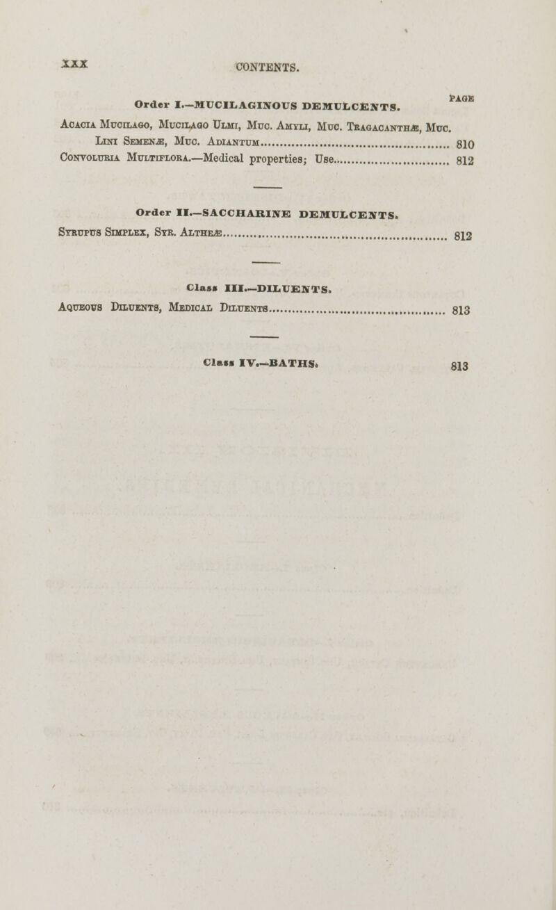 Order I.—MUCILAGINOUS DEMULCENTS. Aoacia Muoilago, Mucilaoo Ulmi, Muc. Amyii, Muc. Tbagacantbje, Mcc. Lini Semens, Muc. Adiantdm 810 Convoluria Multiflora.—Medical properties; Use 812 Order II.—SACCHARINE DEMULCENTS. Syrupus Simplex, Syr. Althee m 312 Class III.—DILUENTS. Aqueous Diluents, Medical Diluents 813 Class IV.—BATHS. 813