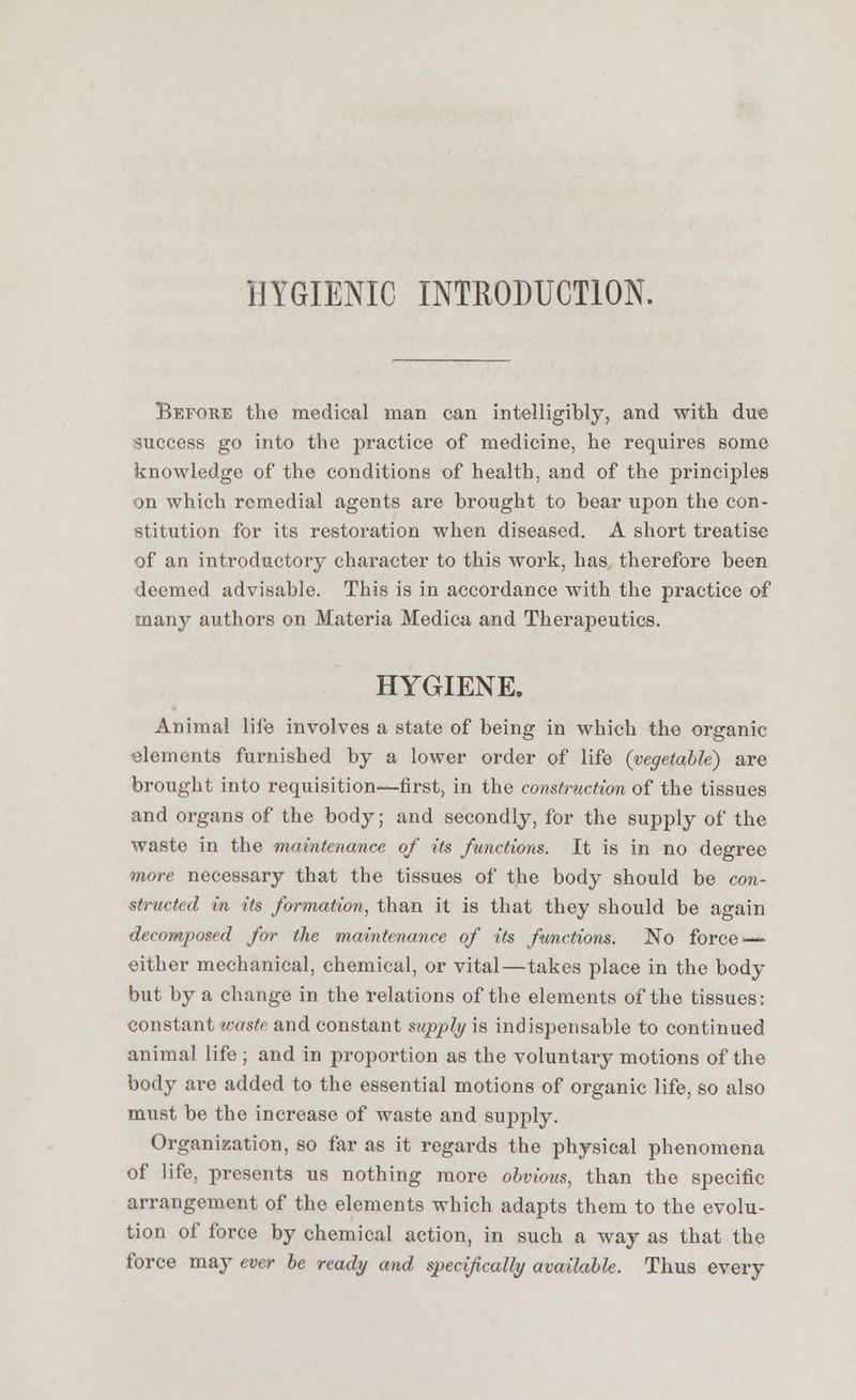 HYGIENIC INTRODUCTION. Before the medical man can intelligibly, and with due success go into the practice of medicine, he requires some knowledge of the conditions of health, and of the principles on which remedial agents are brought to bear upon the con- stitution for its restoration when diseased. A short treatise of an introductory character to this work, has therefore been deemed advisable. This is in accordance with the practice of many authors on Materia Medica and Therapeutics. HYGIENE, Animal life involves a state of being in which the organic elements furnished by a lower order of life (vegetable) are brought into requisition—first, in the construction of the tissues and organs of the body; and secondly, for the supply of the waste in the maintenance of its functions. It is in no degree more necessary that the tissues of the body should be con- structed in its formation, than it is that they should be again decomposed for the maintenance of its functions. No force — cither mechanical, chemical, or vital—takes place in the body but by a change in the relations of the elements of the tissues: constant waste and constant supply is indispensable to continued animal life ; and in proportion as the voluntary motions of the body are added to the essential motions of organic life, so also must be the increase of waste and supply. Organization, so far as it regards the physical phenomena of life, presents us nothing more obvious, than the specific arrangement of the elements which adapts them to the evolu- tion of force by chemical action, in such a way as that the force may ever be ready and specifically available. Thus every