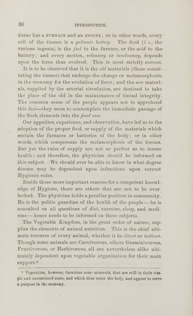 tissue lias a furnace and an engine ; or in other words, every cell of the tissues is a galvanic hatter?/. The food (i. e., the various ingesta) is the fuel to the furnace, or the acid to the battery; and every motion, voluntary or involuntary, depends- upon the foree thus evolved. This is most strictly correct. It is to be observed that it is the old materials (those consti- tuting the tissues) that undergo the change or metamorphosis, in the economy for the evolution of force; and the new materi- als, supplied by the arterial circulation, are destined to take the place of the old in the maintenance of tissual integrity. The common sense of the people appears not to apprehend this fact—they seem to contemplate the immediate passage of the fresh elements into the final uses. Our appetites, experience, and observation, have led us to the adoption of the proper food, or supply of the materials which sustain the furnaces or batteries of the body; or in other words, which compensate the metamorphosis of the tissues. But yet the rules of supply are not so perfect as to insure health ; and therefore, the physician should be informed on this subject. We should ever be able to know in what degree disease may be dependent upon infractions upon correct Hygienic rules. Beside those more important reasons for a competent knowl- edge of Hygiene, there are others that are not to be over- looked. The physician holds a peculiar position in community. He is the public guardian of the health of the people — he is consulted on all questions of diet, exercise, sleep, and modi cine — hence needs to be informed on these subjects. The Vegetable Kingdom, in the great order of nature, sup- plies the elements of animal nutrition. This is the chief ulti- mate resource of every animal, whether it be direct or indirect. Though some animals are Carnivorous, others Graminivorous, Fructivorous, or Herbivorous, all are nevertheless alike ulti- mately dependent upon vegetable organization for their main support* * Vegetation, however, furnishes some minerals, that are still in their sim- ple and uncombined state, and which thus enter the body, and appear to serve a purpose in the economy.