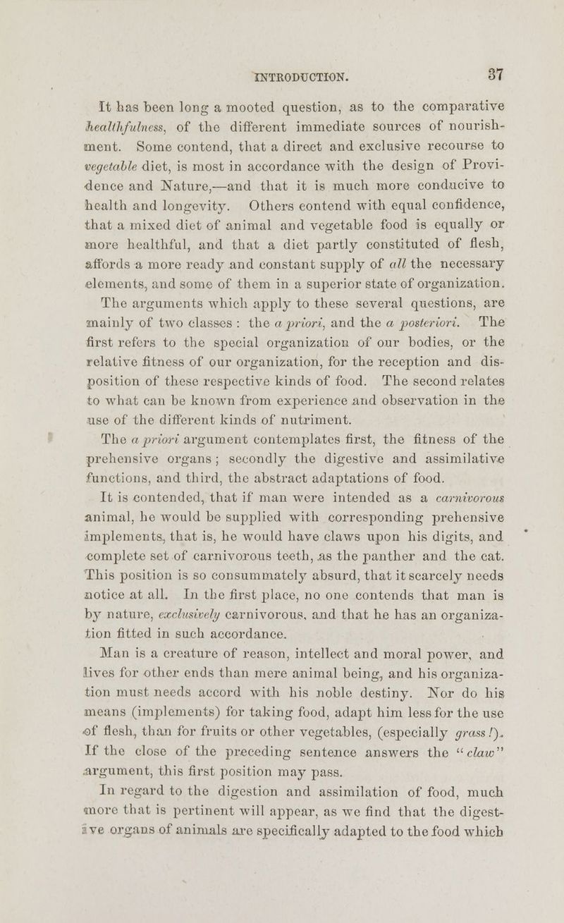 It has been long a mooted question, as to the comparative healthfulness, of the different immediate sources of nourish- ment. Some contend, that a direct and exclusive recourse to vegetable diet, is most in accordance with the design of Provi- dence and Nature,—and that it is much more conducive to health and longevity. Others contend with equal confidence, that a mixed diet of animal and vegetable food is equally or more healthful, and that a diet partly constituted of flesh, affords a more ready and constant supply of all the necessary elements, and some of them in a superior state of organization. The arguments which apply to these several questions, are mainly of two classes : the a priori, and the a posteriori. The first refers to the special organization of our bo-dies, or the relative fitness of our organization, for the reception and dis- position of these respective kinds of food. The second relates to what can be known from experience and observation in the use of the different kinds of nutriment. The a priori argument contemplates first, the fitness of the prehensive organs; secondly the digestive and assimilative functions, and third, the abstract adaptations of food. It is contended, that if man were intended as a carnivorous animal, ho would be supplied with corresponding prehensive implements, that is, he would have claws upon his digits, and complete set of carnivorous teeth, its the panther and the cat. This position is so consummately absurd, that it scarcely needs notice at all. In the first place, no one contends that man is by nature, exclusively carnivorous, and that he has an organiza- tion fitted in such accordance. Man is a creature of reason, intellect and moral power, and lives for other ends than mere animal being, and his organiza- tion must needs accord with his noble destiny. Nor do his means (implements) for taking food, adapt him less for the use ■of flesh, than for fruits or other vegetables, (especially grass!). If the close of the preceding sentence answers the claw .argument, this first position may pass. In regard to the digestion and assimilation of food, much •more that is pertinent will appear, as we find that the digest- ive organs of animals are specifically adapted to the food which