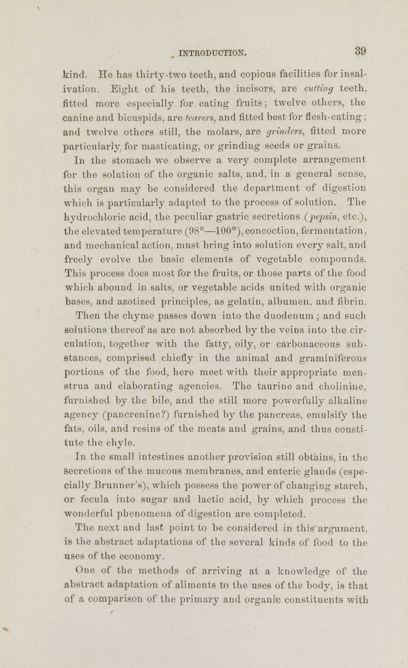 kind. He has thirty-two teeth, and copious facilities for insal- ivation. Eight of his teeth, the incisors, are cutting teeth, fitted more especially for eating fruits; twelve others, the canine and bicuspids, are fearers, and fitted best for flesh-eating; and twelve others still, the molars, are grinders, fitted more particularly for masticating, or grinding seeds or grains. In the stomach we observe a very complete arrangement for the solution of the organic salts, and, in a general sense, this organ may be considered the department of digestion which is particularly adapted to the process of solution. The hydrochloric acid, the peculiar gastric secretions (pepsin, etc.), the elevated temperature (98°—100°), concoction, fermentation, and mechanical action, must bring into solution every salt, and freely evolve the basic elements of vegetable compounds. This process does most for the fruits, or those parts of the food which abound in salts, or vegetable acids united with organic bases, and azotized principles, as gelatin, albumen, and fibrin. Then the chyme passes down into the duodenum ; and such solutions thereof as are not absorbed by the veins into the cir- culation, together with the fatty, oily, or carbonaceous sub- stances, comprised chiefly in the animal and graminiferous portions of the food, here meet with their appropriate men- strua and elaborating agencies. The taurine and cholinine, furnished by the bile, and the still more powerfully alkaline agency (pancrenine?) furnished by the pancreas, emulsify the fats, oils, and resins of the meats and grains, and thus consti- tute the chyle. In the small intestines another provision still obtains, in the secretions of the mucous membranes, and enteric glands (espe- cially Brunner's), which possess the power of changing starch, or fecula into sugar and lactic acid, by which process the wonderful phenomena of digestion are completed. The next and last point to be considered in this argument, is the abstract adaptations of the several kinds of food to the uses of the economy. One of the methods of arriving at a knowledge of the abstract adaptation of aliments to the uses of the body, is that of a comparison of the primary and organic constituents with