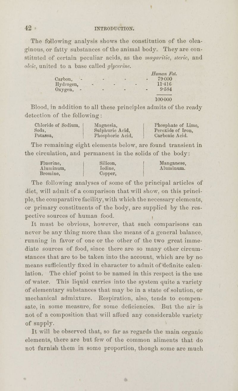 The following analysis shows the constitution of the olea- ginous, or fatty substances of the animal bocty. They are con- stituted of certain peculiar acids, as the magarilic, stcric, and oleic, united to a base called glycerine. Human Fat. Carbon, - 79000 Hydrogen, - - - 11-416 Oxygen, .... 9584 100 000 Blood, in addition to all these principles admits of the ready detection of the following : Chloride of Sodium, Soda, Potassa, Magnesia, Sulphuric Acid, Phosphoric Acid, Phosphate of Lime, Peroxide of Iron, Carbonic Acid. The remaining eight elements below, are found transient in the circulation, and permanent in the solids of the body: Fluorine, Aluminum, Bromine, Silicon, Iodine, Copper, Manganese, Aluminum. The following analyses of some of the principal articles of diet, will admit of a comparison that will show, on this princi- ple, the comparative facility, with which the necessary elements, or primary constituents of the body, are supplied by the res- pective sources of human food. , It must be obvious, however, that such comparisons can never be any thing more than the means of a general balance, running in favor of one or the other of the two great imme- diate sources of food, since there are so many other circum- stances that are to be taken into the account, which are by no means sufficiently fixed in character to admit of definite calcu- lation. The chief point to be named in this respect is the use of water. This liquid carries into the system quite a variety of elementary substances that may be in a state of solution, or mechanical admixture. Respiration, also, tends to compen- sate, in some measure, for some deficiencies. But the air is not of a composition that will afford any considerable variet}' of supply. It will be observed that, so far as regards the main organic elements, there are but few of the common aliments that do not furnish them in some proportion, though some are much