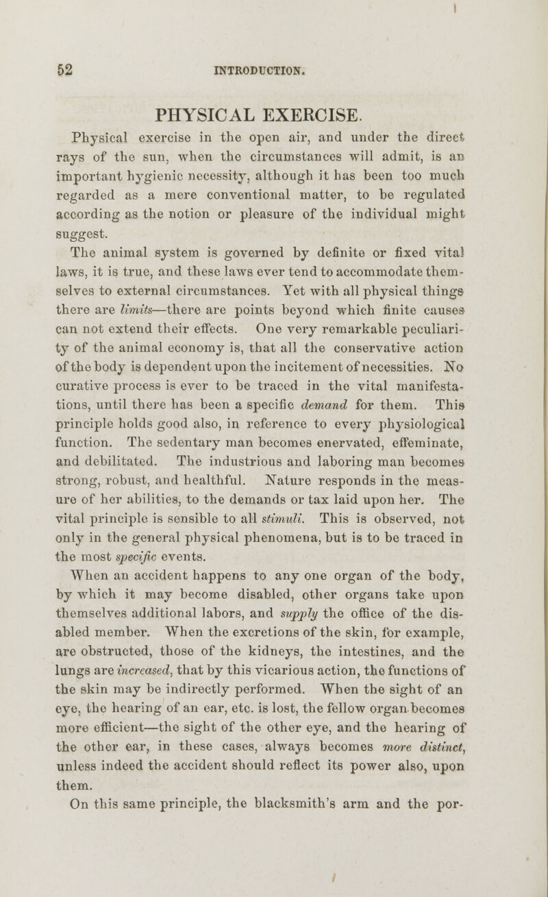 PHYSICAL EXERCISE. Physical exercise in the open air, and under the direct rays of the sun, when the circumstances will admit, is an important hygienic necessity, although it has been too much regarded as a mere conventional matter, to be regulated according as the notion or pleasure of the individual might suggest. The animal system is governed by definite or fixed vital laws, it is true, and these laws ever tend to accommodate them- selves to external circumstances. Yet with all physical things there are limits—there are points beyond which finite causes- can not extend their effects. One very remarkable peculiari- ty of the animal economy is, that all the conservative action of the body is dependent upon the incitement of necessities. No curative process is ever to be traced in the vital manifesta- tions, until there has been a specific demand for them. This principle holds good also, in reference to every physiological function. The sedentary man becomes enervated, effeminate, and debilitated. The industrious and laboring man becomes strong, robust, and healthful. Nature responds in the meas- ure of her abilities, to the demands or tax laid upon her. The vital principle is sensible to all stimuli. This is observed, not only in the general physical phenomena, but is to be traced in the most specific events. When an accident happens to any one organ of the body, by which it may become disabled, other organs take upon themselves additional labors, and supply the office of the dis- abled member. When the excretions of the skin, for example, are obstructed, those of the kidneys, the intestines, and the lungs are increased, that by this vicarious action, the functions of the skin may be indirectly performed. When the sight of an eye, the hearing of an ear, etc. is lost, the fellow organ becomes more efficient—the sight of the other eye, and the hearing of the other ear, in these cases, always becomes more distinct, unless indeed the accident should reflect its power also, upon them. On this same principle, the blacksmith's arm and the por- /