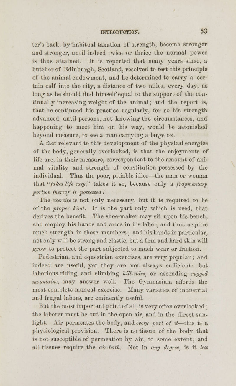 ter's back, by habitual taxation of strength, become stronger and stronger, until indeed twice or thrice the normal power is thus attained. It is reported that many years since, a butcher of Edinburgh, Scotland, resolved to test this principle of the animal endowment, and he determined to carry a cer- tain calf into the city, a distance of two miles, every day, as long as he should find himself equal to the support of the con- tinually increasing weight of the animal; and the report is, that he continued his practice regularly, for so hie strength advanced, until persons, not knowing the circumstances, and happening to meet him on his way, would be astonished beyond measure, to see a man carrying a large ox. A fact relevant to this development of the physical energies of the body, generally overlooked, is that the enjoyments of life are, in their measure, correspondent to the amount of ani- mal vitality and strength of constitution possessed by the individual. Thus the poor, pitiable idler—the man or woman that takes life easy takes it so, because only a fragmentary portion thereof is possessed! The exercise is not only necessary, but it is required to be of the proper kind. It is the part only which is used, that derives the benefit. The shoe-maker may sit upon his bench, and employ his hands and arms in his labor, and thus acquire much strength in these members; and his hands in particular, not only will be strong and elastic, but a firm and hard skin will grow to protect the part subjected to much wear or friction. Pedestrian, and equestrian exercises, are very popular ; and indeed are useful, yet they are not always sufficient: but laborious riding, and climbing hill-sides, or ascending rugged mountains, may answer well. The Gymnasium affords the most complete manual exercise. Many varieties of industrial and frugal labors, are eminently useful. But the most important point of all, is very often overlooked ; the laborer must be out in the open air, and in the direct sun- light. Air permeates the body, and every part of it—this is a physiological provision. There is no tissue of the body that is not susceptible of permeation by air, to some extent; and all tissues require the air-bath. Not in any degree, is it less