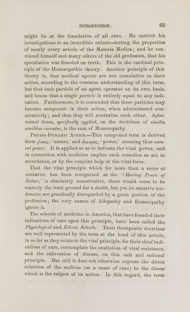 might lie at the foundation of all cure. He carried his investigations to an incredible extent—testing the properties of nearly every article of the Materia Medica; and he con- vinced himself and many others of the old profession, that his speculation was founded on truth. This is the cardinal prin- ciple of the Homoeopathic theory. Another principle of this theory is, that medical agents are not cumulative in their action, according to the common understanding of this term, but that each particle of an agent operates on its own basis, and hence that a single particle is entirely equal to any indi- cation. Furthermore, it is contended that these particles may become antagonistic in their action, when administered con- secutively ; and thus they will neutralize each other. Infini- tesimal doses, specifically applied, on the doctrines of similia similibus curantur, is the sum of Homoeopathy. Physio-Dynamic Action.—This compound term is derived from (poaa;, 'nature,' and dopa^a;, 'power,' meaning thus natu- ral power. It is applied so as to indicate the vital power, and in connection with medicine implies such remedies as act in accordance, or by the conjoint help of the vital force. That the vital principle which for more than a score of centuries has been recognized as the Healing Power of Nature  is absolutely conservative, there would seem to be scarcely the least ground for a doubt, but yet its sanative ten- dencies arc practically disregarded by a great portion of the profession; the very names of Allopathy and Homoeopathy ignore it. The schools of medicine in America, that have founded their indications of cure upon this principle, have been called the Physiological and Eclectic Schools. Their therapeutic doctrines are well represented by the term at the head of this article, in so far as they relate to the vital principle, for their chief indi- cations of cure, contemplate the exaltation of vital resistance, and the subversion of disease, on this safe and rational principle. But still it does not otherwise express the direct relations of the medicine (as a cause of cure) to the disease which is the subject of its action. In this regard, the term