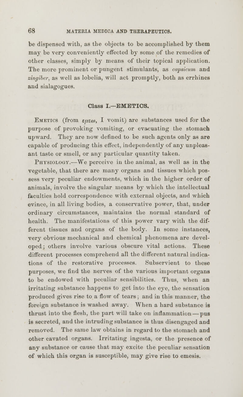 be dispensed with, as the objects to be accomplished by them may be very conveniently effected by some of the remedies of other classes, simply by means of their topical application. The more prominent or pungent stimulants, as capsicum and zingiber, as well as lobelia, will act promptly, both as errhines and sialagogues. Class I.—EMETICS. Emetics (from efisco, I vomit) are substances used for the purpose of provoking vomiting, or evacuating the stomach upward. They are now defined to be such agents only as are capable of producing this effect, independently of any unpleas- ant taste or smell, or any particular quantity taken. Physiology.—We perceive in the animal, as well as in the vegetable, that there are many organs and tissues which pos- sess very peculiar endowments, which in the higher order of animals, involve the singular means by which the intellectual faculties hold correspondence with external objects, and which evince, in all living bodies, a conservative power, that, under ordinary circumstances, maintains the normal standard of health. The manifestations of this power vary with the dif- ferent tissues and organs of the body. In some instances, very obvious mechanical and chemical phenomena are devel- oped ; others involve various obscure vital actions. These different processes comprehend all the different natural indica- tions of the restorative processes. Subservient to these purposes, we find the nerves of the various important organs to be endowed with peculiar sensibilities. Thus, when an irritating substance happens to get into the eye, the sensation produced gives rise to a flow of tears; and in this manner, the foreign substance is washed away. When a hard substance is thrust into the flesh, the part will take on inflammation — pus is secreted, and the intruding substance is thus disengaged and removed. The same law obtains in regard to the stomach and other cavated organs. Irritating ingesta, or the presence of any substance or cause that may excite the peculiar sensation of which this organ is susceptible, may give rise to emesis.