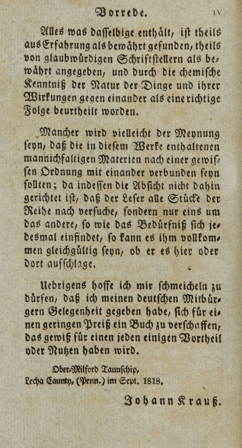 Söorrebe, ri Sffleö n>a$ bafielbtge tntl)ält, ift t&eilS auö(5rfabrung alö bew>dl>rt gefunden/ tbeilö t>on glaubroürbigen (Scbriffjletlem als be* roäbrt angegeben, unb bureb Die ebemifebe $enntni§ ber Sftatur ber 3Mnge unb ibrer 2ö3irfungen gegen einanber alö eine richtige golge beurteilt worden. Jföancber tvirb t>teUetd^t Der Sftepnung fepri/ öa§ bie in biefem 2Berfe entbaltenen mannigfaltigen Materien nad) einer geroif* fen Orbnung mit einander serbunben feon foüten; ba inbejTen bie 2lbftcbt niebt babin geriebtet tjr, ba§ Der Mer aüe (gtücfe ber SReibe nacb öerfuebe, fonbern nur eins um ba$ antat, fo wie ba$ Q3eburfni§ jtcb je* beämal einfinbet, fo fann es ibm üoüfom# men gleichgültig fepn/ ob er es (>ier ober bort auffc&lage. s UebrigenS boffe icb mir fcbmeidbeln $u börfen, ba$ icb meinen beutfeben $?itbür# gern @elegenbeit gegeben babe, (id> für ei# nen geringen ^>rei§ ein 33ucb ju toerfeba ffen, üa$ gen>i§ für einen jeben einigen SBortbeil ober Sftufjen baben wirb. SbefcSftilforb £ötmfcbip, üectya Saunty, tytm,) im ©cpt» 1818«. 3obann£rauf.