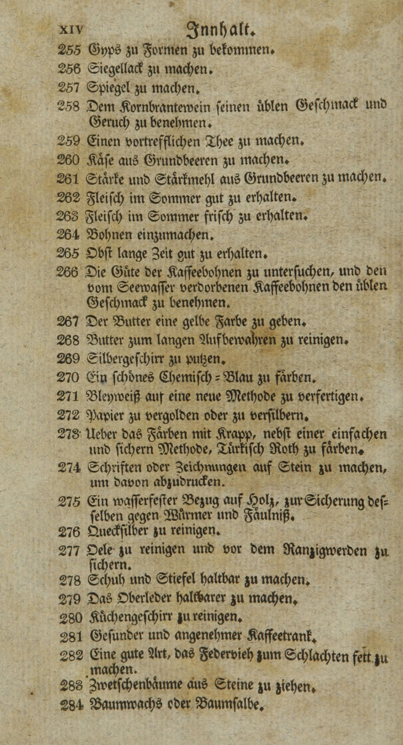 255 ©ifltö ju formen ju bekommen* 256 ©iegeltad 51t machen» 257 (Spiegel ju machen. 258 Dem ßornbranteroein feine« üblen ©efd;matf unb ©erud; ju benehmen* 259 ©neu vortrefflichen ZW i« wachen. 260 $äfe aus ©runbbeeren ju machen» 261 ©tarfe unb ©tarfmebl auS ©runbbeeren $u mad;en. 262 gleifd) im ©ommer gut gu erhalten. 263 gieifd; im ©ommer frifd) ju erbalten* 264 SSobnen einzumachen. 265 Obfl: lange Seit gut ju erbalten» 266 Sie @5te ber Äaffeebobnen ju unterfud)en, unb ben vom ©eeroafier verborgenen $affeebobnen ben üblen ©efctymacf ju benennen. 267 55er Stifter eine gelbe garbe ju geben* 268 SÖutter junt langen Slufbetvafyren 31t reinigen* 269 Silbergefdjirr ju pulsen* 270 £iu fdtöneö (Sljemifd) = SBlau ju färben» 271 95lejj)»eiß auf eine neue SDtabobe $u verfertigen* 272 Rapier ju vergolben ober ju verftlbern* 278- lieber baS ^w'ben mit Ärapp, nebjt einer einfachen unb fiebern 9ftefbobe, Xurlifcl) SÄott) ju färben* 274 ©driften ober 3eid>mutgen auf ©tein ju machen, um batton abjubruefen. 275 ®n wafferfefrer 33ejug auf Jpolj, jur€>td;erung bef= felben gegen Gourmet- unb gaulnif* 276 d.uedfiiber ju reinigen* 277 £>ele ju reinigen unb vor bem Sftanjigwerben ju fid)ern. 278 ©ctyub unb ©tiefel baltbar ju mad;en* 279 £aö Oberleber bölftarer ju mad)en. 280 Äud>engefcl)irr |u reinigen* 281 ©efunber unb angenebmer Äaffeetranf* 282 (Eine gute 2lrt, baS gebervieb |um <Sd;lad;ten fett |u machen. 288 ^metfd)enbaume duö «Steine ju jtefyen» 284 S8aurmx>acl)ö cber Saumfalbe»