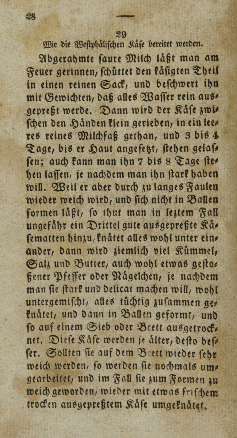 2Bie bie 2Beftyl)alifä)en $afe bereitet werben. Slbgerabmte faurc $Wd) ld§t man am geuer gerinnen/ fcbüttet Den faxten ^tH in einen reinen ©acf, unD befct>n>crt ibn mit ©emid)ten/ Da§ aOe^ SBofier rein au$< gepreßt roerDe. 5)ann rcirD Der £dfe jroi> fcfcen Den £dnDen f lein gerieben/ in ein lee* res reineä SJlild)fa§ getban, unD 3 biä 4 ^age/ biä er Jfraut angefe|t/ (leben gelaf» fen; aud) fann man ibn 7 btö 8 ^age fte> f>en laflfen, je nad)Dem man ibn frarf baben will. SßBeil er aber burd) 311 langet Raulen wieDer roetd) wirb/ unD ftcb nicbt in Söafleo formen Idjjf/ fo tbut man in ledern San ungefdbr <in drittel gute ausgepreßte £d* fematten binjU/fnätet alles wobl unter ein* onber/ Dann roirD jiemlicb t>ieC Hummel, <2>alj unD Q5utter/ aud> voobl etwas gefto* ß ener Pfeffer oDer Sftdgelcben/ je nacbDem man fte jtarf unD Deficat machen rotü, mob( untergemifd>t, alles tüd&tig jufammen ge> fndtet/ unD Dann in Q3aDen geformt/ unD fo auf einem ^ieb oDer Jötett auSgetrocr* net. ©tefe $dfe roerDen je alter/Defro bef* fer. (Sollten fte auf Dem 03 ett roteDer febr roeid) roerDen, fo roerDen fie nochmals um' gearbeitet» unD im gaü fte jum formen ju tr>eid)gen>orDen/ roieDer mit etroaS fvifijem trocfen ausgepreßtem Ädfe umgeSndtet»